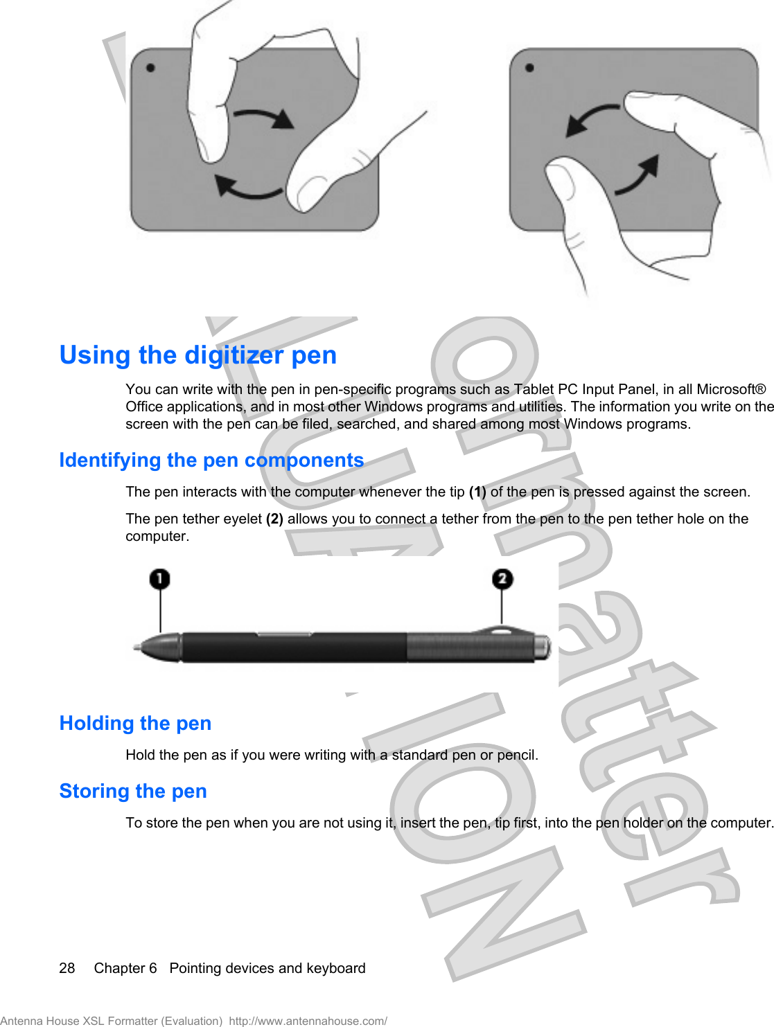 Using the digitizer penYou can write with the pen in pen-specific programs such as Tablet PC Input Panel, in all Microsoft®Office applications, and in most other Windows programs and utilities. The information you write on thescreen with the pen can be filed, searched, and shared among most Windows programs.Identifying the pen componentsThe pen interacts with the computer whenever the tip (1) of the pen is pressed against the screen.The pen tether eyelet (2) allows you to connect a tether from the pen to the pen tether hole on thecomputer.Holding the penHold the pen as if you were writing with a standard pen or pencil.Storing the penTo store the pen when you are not using it, insert the pen, tip first, into the pen holder on the computer.28 Chapter 6   Pointing devices and keyboardAntenna House XSL Formatter (Evaluation)  http://www.antennahouse.com/