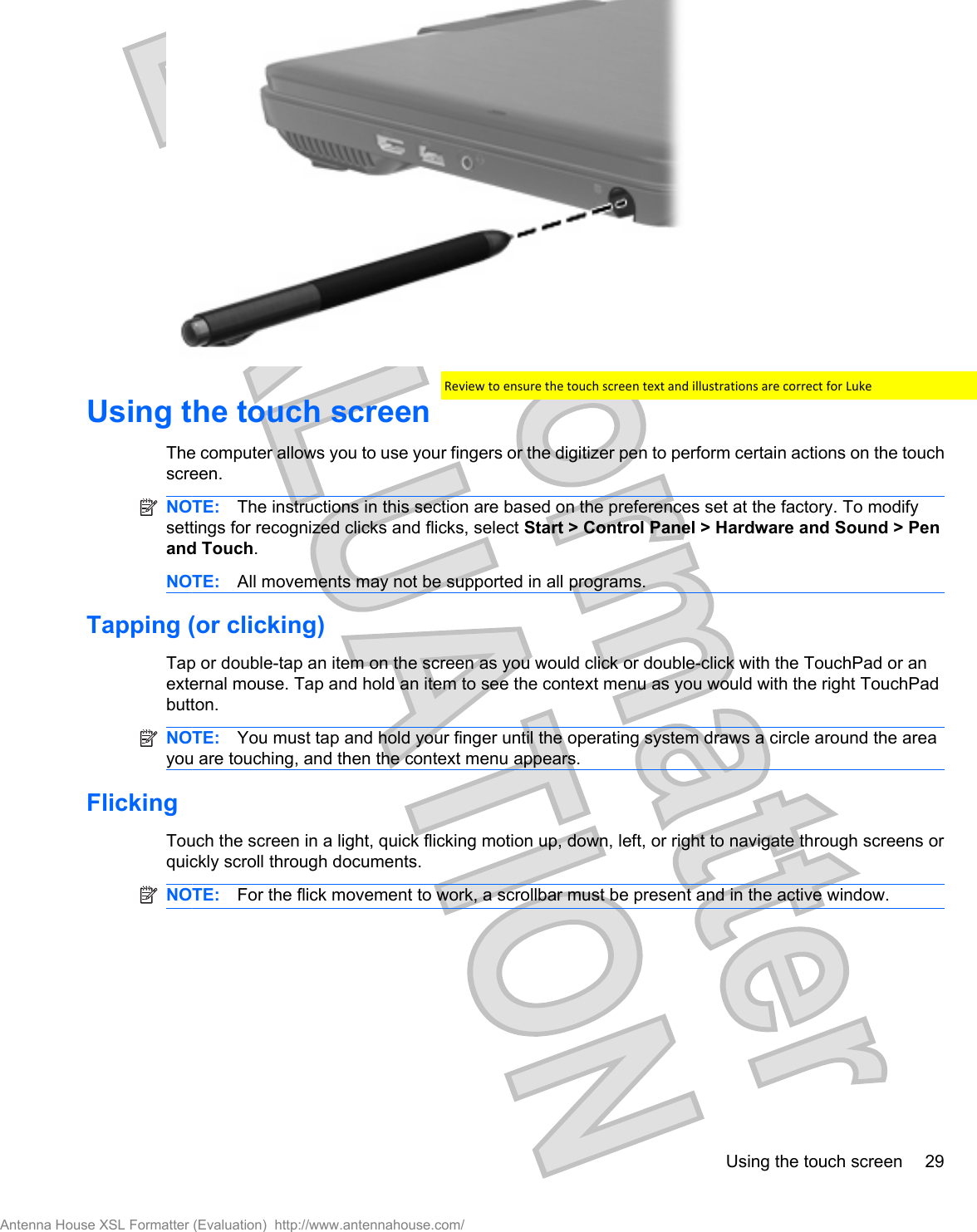 Using the touch screen The computer allows you to use your fingers or the digitizer pen to perform certain actions on the touchscreen.NOTE: The instructions in this section are based on the preferences set at the factory. To modifysettings for recognized clicks and flicks, select Start &gt; Control Panel &gt; Hardware and Sound &gt; Penand Touch.NOTE: All movements may not be supported in all programs.Tapping (or clicking)Tap or double-tap an item on the screen as you would click or double-click with the TouchPad or anexternal mouse. Tap and hold an item to see the context menu as you would with the right TouchPadbutton.NOTE: You must tap and hold your finger until the operating system draws a circle around the areayou are touching, and then the context menu appears.FlickingTouch the screen in a light, quick flicking motion up, down, left, or right to navigate through screens orquickly scroll through documents.NOTE: For the flick movement to work, a scrollbar must be present and in the active window.Using the touch screen 29Antenna House XSL Formatter (Evaluation)  http://www.antennahouse.com/Review to ensure the touch screen text and illustrations are correct for Luke