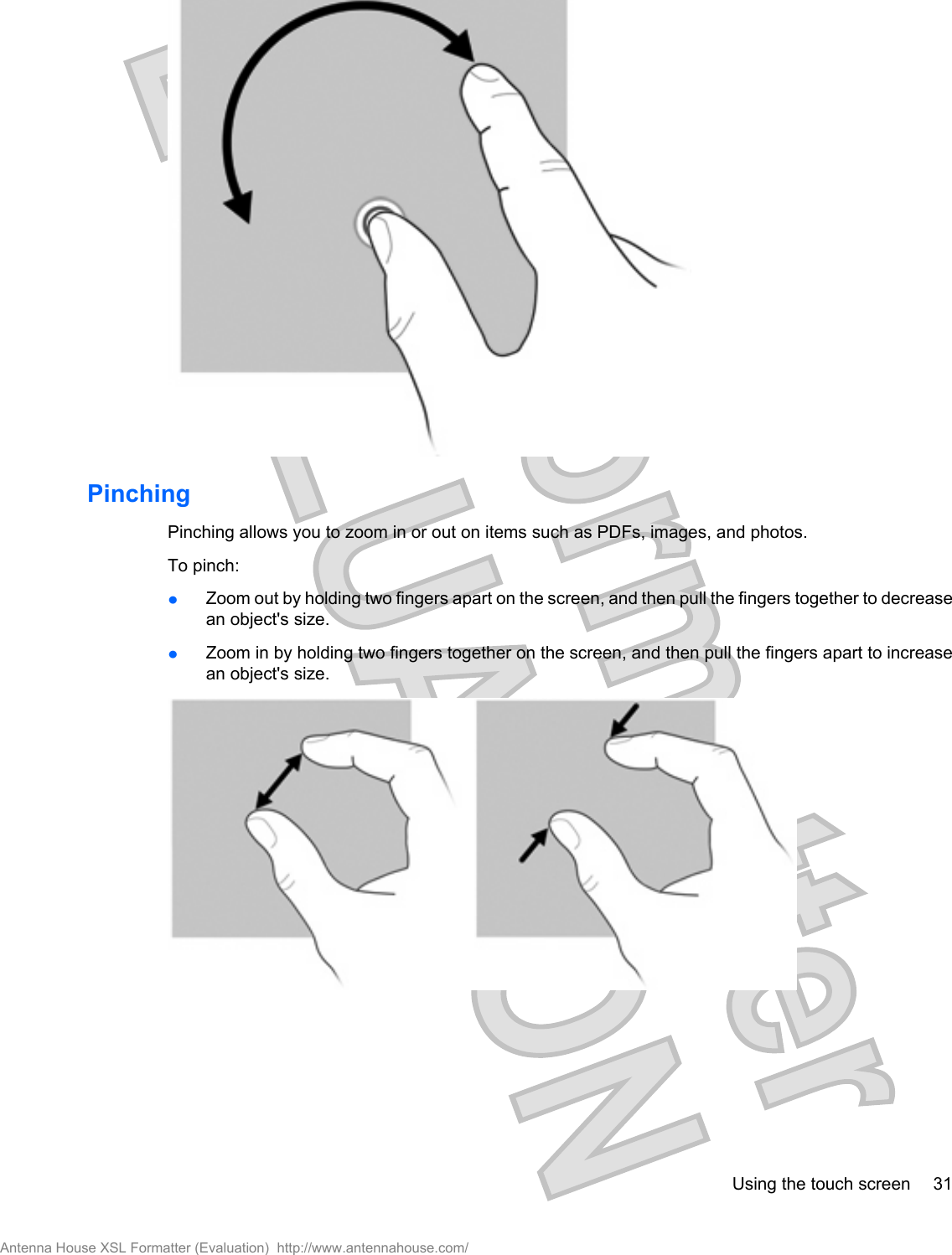 PinchingPinching allows you to zoom in or out on items such as PDFs, images, and photos.To pinch:łZoom out by holding two fingers apart on the screen, and then pull the fingers together to decreasean object&apos;s size.łZoom in by holding two fingers together on the screen, and then pull the fingers apart to increasean object&apos;s size.Using the touch screen 31Antenna House XSL Formatter (Evaluation)  http://www.antennahouse.com/