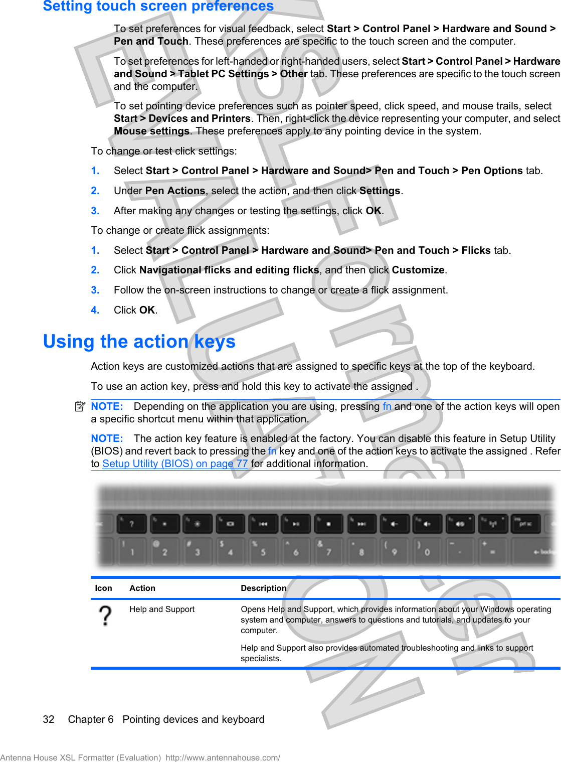 Setting touch screen preferencesTo set preferences for visual feedback, select Start &gt; Control Panel &gt; Hardware and Sound &gt;Pen and Touch. These preferences are specific to the touch screen and the computer.To set preferences for left-handed or right-handed users, select Start &gt; Control Panel &gt; Hardwareand Sound &gt; Tablet PC Settings &gt; Other tab. These preferences are specific to the touch screenand the computer.To set pointing device preferences such as pointer speed, click speed, and mouse trails, selectStart &gt; Devices and Printers. Then, right-click the device representing your computer, and selectMouse settings. These preferences apply to any pointing device in the system.To change or test click settings:1. Select Start &gt; Control Panel &gt; Hardware and Sound&gt; Pen and Touch &gt; Pen Options tab.2. Under Pen Actions, select the action, and then click Settings.3. After making any changes or testing the settings, click OK.To change or create flick assignments:1. Select Start &gt; Control Panel &gt; Hardware and Sound&gt; Pen and Touch &gt; Flicks tab.2. Click Navigational flicks and editing flicks, and then click Customize.3. Follow the on-screen instructions to change or create a flick assignment.4. Click OK.Using the action keysAction keys are customized actions that are assigned to specific keys at the top of the keyboard.To use an action key, press and hold this key to activate the assigned .NOTE: Depending on the application you are using, pressing fn and one of the action keys will opena specific shortcut menu within that application.NOTE: The action key feature is enabled at the factory. You can disable this feature in Setup Utility(BIOS) and revert back to pressing the fn key and one of the action keys to activate the assigned . Referto Setup Utility (BIOS) on page 77 for additional information.Icon Action DescriptionHelp and Support Opens Help and Support, which provides information about your Windows operatingsystem and computer, answers to questions and tutorials, and updates to yourcomputer.Help and Support also provides automated troubleshooting and links to supportspecialists.32 Chapter 6   Pointing devices and keyboardAntenna House XSL Formatter (Evaluation)  http://www.antennahouse.com/