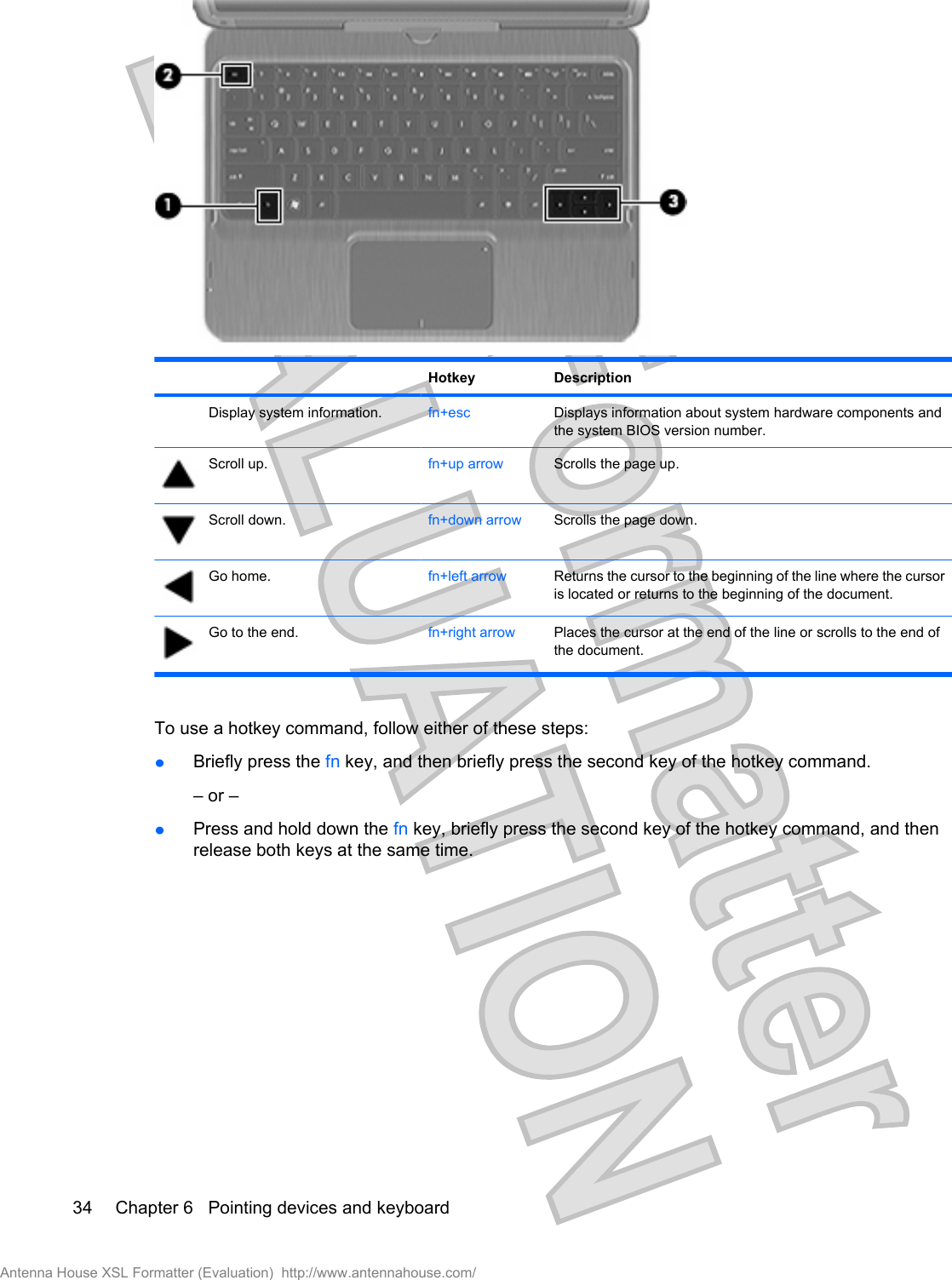 Hotkey DescriptionDisplay system information. fn+esc Displays information about system hardware components andthe system BIOS version number.Scroll up. fn+up arrow Scrolls the page up.Scroll down. fn+down arrow Scrolls the page down.Go home. fn+left arrow Returns the cursor to the beginning of the line where the cursoris located or returns to the beginning of the document.Go to the end. fn+right arrow Places the cursor at the end of the line or scrolls to the end ofthe document.To use a hotkey command, follow either of these steps:łBriefly press the fn key, and then briefly press the second key of the hotkey command.– or –łPress and hold down the fn key, briefly press the second key of the hotkey command, and thenrelease both keys at the same time.34 Chapter 6   Pointing devices and keyboardAntenna House XSL Formatter (Evaluation)  http://www.antennahouse.com/