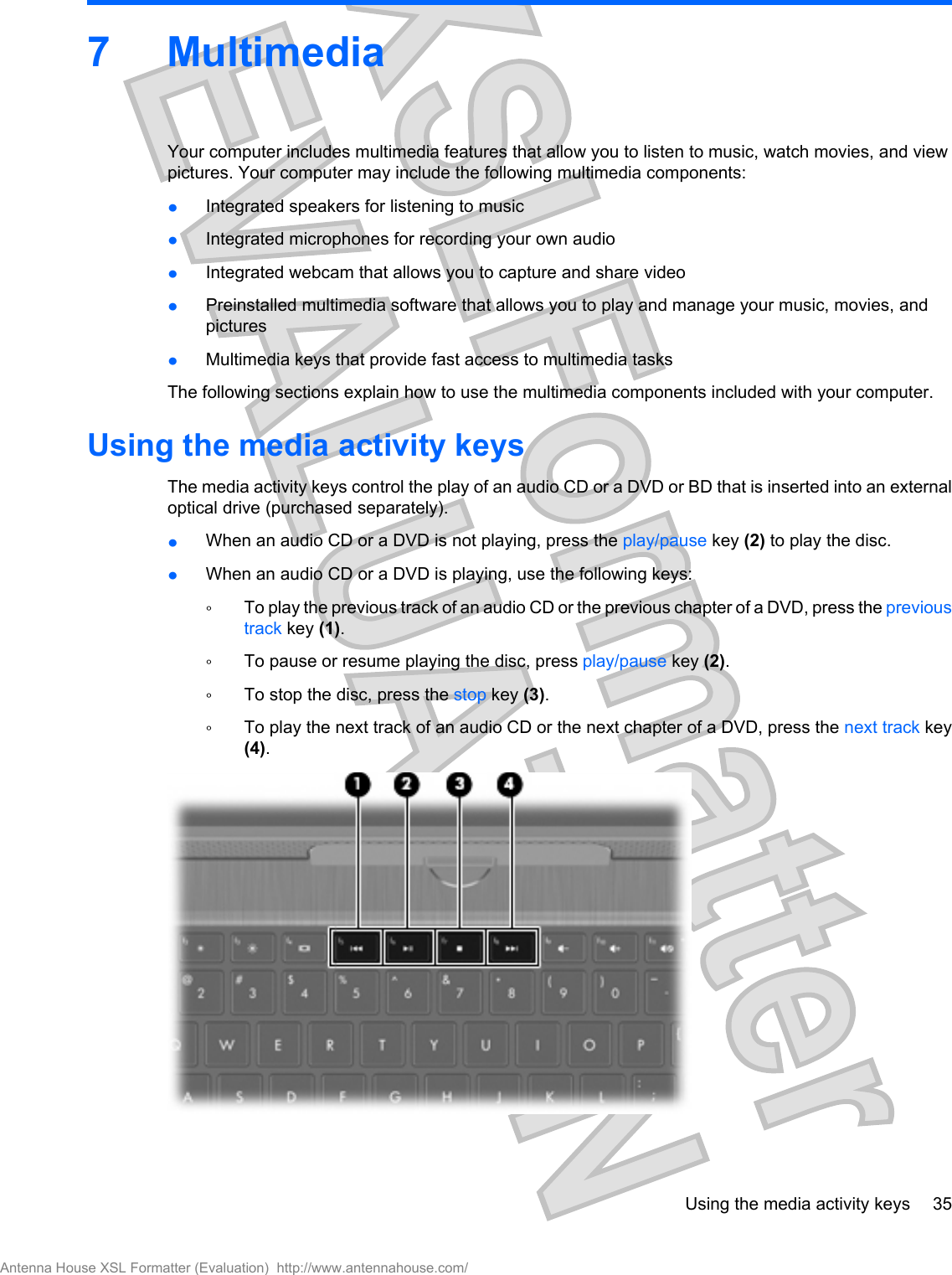 7MultimediaYour computer includes multimedia features that allow you to listen to music, watch movies, and viewpictures. Your computer may include the following multimedia components:łIntegrated speakers for listening to musicłIntegrated microphones for recording your own audiołIntegrated webcam that allows you to capture and share videołPreinstalled multimedia software that allows you to play and manage your music, movies, andpicturesłMultimedia keys that provide fast access to multimedia tasksThe following sections explain how to use the multimedia components included with your computer.Using the media activity keysThe media activity keys control the play of an audio CD or a DVD or BD that is inserted into an externaloptical drive (purchased separately).łWhen an audio CD or a DVD is not playing, press the play/pause key (2) to play the disc.łWhen an audio CD or a DVD is playing, use the following keys:ŃTo play the previous track of an audio CD or the previous chapter of a DVD, press the previoustrack key (1).ŃTo pause or resume playing the disc, press play/pause key (2).ŃTo stop the disc, press the stop key (3).ŃTo play the next track of an audio CD or the next chapter of a DVD, press the next track key(4).Using the media activity keys 35Antenna House XSL Formatter (Evaluation)  http://www.antennahouse.com/