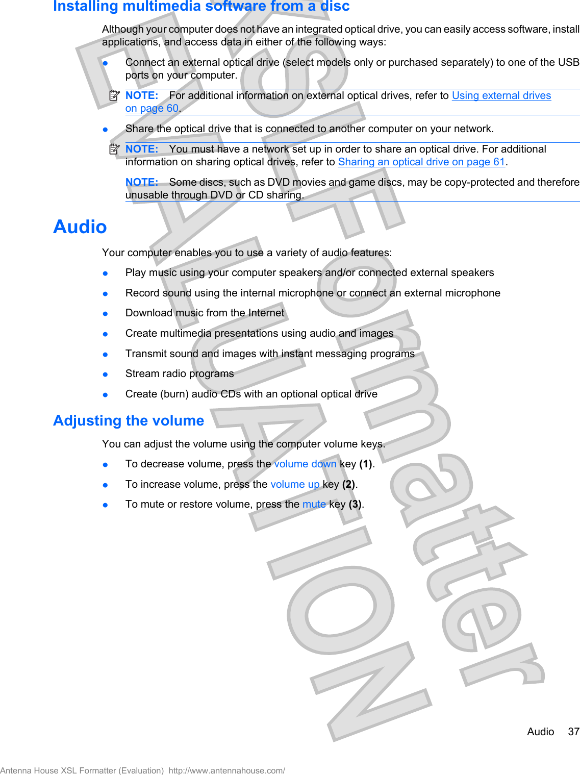 Installing multimedia software from a discAlthough your computer does not have an integrated optical drive, you can easily access software, installapplications, and access data in either of the following ways:łConnect an external optical drive (select models only or purchased separately) to one of the USBports on your computer.NOTE: For additional information on external optical drives, refer to Using external driveson page 60.łShare the optical drive that is connected to another computer on your network.NOTE: You must have a network set up in order to share an optical drive. For additionalinformation on sharing optical drives, refer to Sharing an optical drive on page 61.NOTE: Some discs, such as DVD movies and game discs, may be copy-protected and thereforeunusable through DVD or CD sharing.AudioYour computer enables you to use a variety of audio features:łPlay music using your computer speakers and/or connected external speakersłRecord sound using the internal microphone or connect an external microphonełDownload music from the InternetłCreate multimedia presentations using audio and imagesłTransmit sound and images with instant messaging programsłStream radio programsłCreate (burn) audio CDs with an optional optical driveAdjusting the volumeYou can adjust the volume using the computer volume keys.łTo decrease volume, press the volume down key (1).łTo increase volume, press the volume up key (2).łTo mute or restore volume, press the mute key (3).Audio 37Antenna House XSL Formatter (Evaluation)  http://www.antennahouse.com/