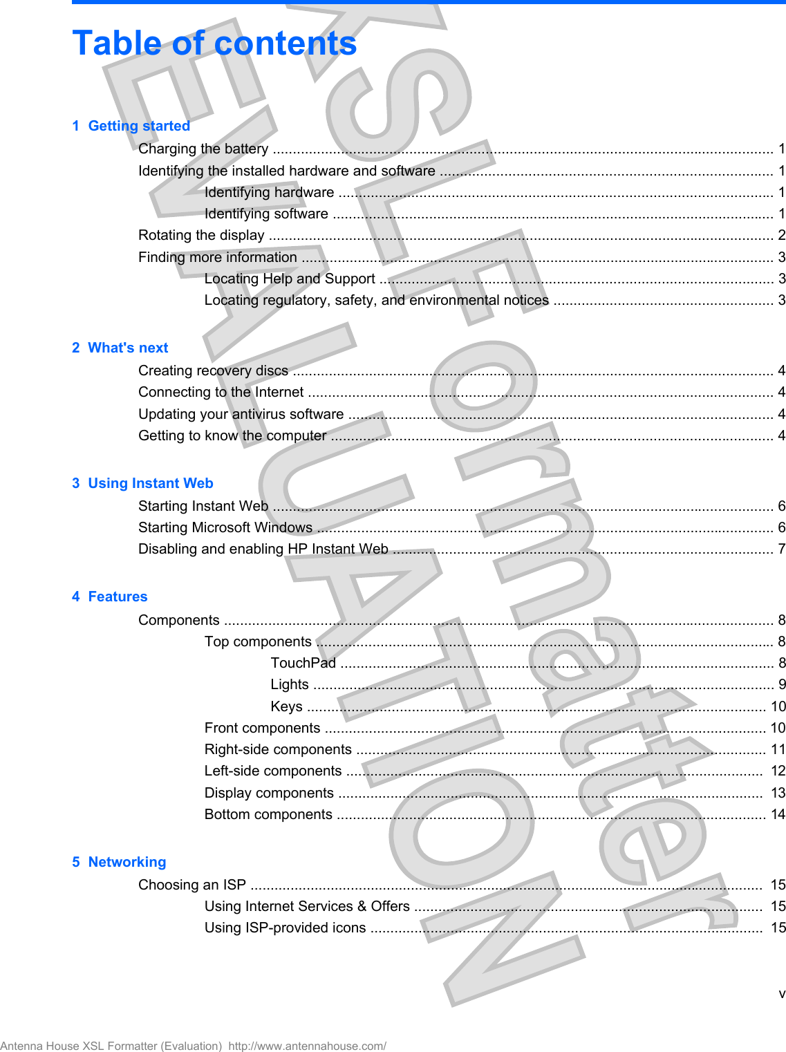 Table of contents1  Getting startedCharging the battery ............................................................................................................................. 1Identifying the installed hardware and software ................................................................................... 1Identifying hardware ............................................................................................................ 1Identifying software .............................................................................................................. 1Rotating the display .............................................................................................................................. 2Finding more information ...................................................................................................................... 3Locating Help and Support .................................................................................................. 3Locating regulatory, safety, and environmental notices ....................................................... 32  What&apos;s nextCreating recovery discs ........................................................................................................................ 4Connecting to the Internet .................................................................................................................... 4Updating your antivirus software .......................................................................................................... 4Getting to know the computer .............................................................................................................. 43  Using Instant WebStarting Instant Web ............................................................................................................................. 6Starting Microsoft Windows .................................................................................................................. 6Disabling and enabling HP Instant Web ............................................................................................... 74  FeaturesComponents ......................................................................................................................................... 8Top components .................................................................................................................. 8TouchPad ............................................................................................................ 8Lights ................................................................................................................... 9Keys .................................................................................................................. 10Front components .............................................................................................................. 10Right-side components ...................................................................................................... 11Left-side components ........................................................................................................  12Display components ..........................................................................................................  13Bottom components ........................................................................................................... 145  NetworkingChoosing an ISP ................................................................................................................................  15Using Internet Services &amp; Offers .......................................................................................  15Using ISP-provided icons ..................................................................................................  15vAntenna House XSL Formatter (Evaluation)  http://www.antennahouse.com/