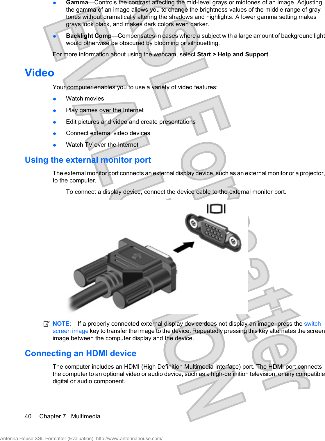 łGamma—Controls the contrast affecting the mid-level grays or midtones of an image. Adjustingthe gamma of an image allows you to change the brightness values of the middle range of graytones without dramatically altering the shadows and highlights. A lower gamma setting makesgrays look black, and makes dark colors even darker.łBacklight Comp—Compensates in cases where a subject with a large amount of background lightwould otherwise be obscured by blooming or silhouetting.For more information about using the webcam, select Start &gt; Help and Support.VideoYour computer enables you to use a variety of video features:łWatch moviesłPlay games over the InternetłEdit pictures and video and create presentationsłConnect external video devicesłWatch TV over the InternetUsing the external monitor portThe external monitor port connects an external display device, such as an external monitor or a projector,to the computer.To connect a display device, connect the device cable to the external monitor port.NOTE: If a properly connected external display device does not display an image, press the switchscreen image key to transfer the image to the device. Repeatedly pressing this key alternates the screenimage between the computer display and the device.Connecting an HDMI deviceThe computer includes an HDMI (High Definition Multimedia Interface) port. The HDMI port connectsthe computer to an optional video or audio device, such as a high-definition television, or any compatibledigital or audio component.40 Chapter 7   MultimediaAntenna House XSL Formatter (Evaluation)  http://www.antennahouse.com/