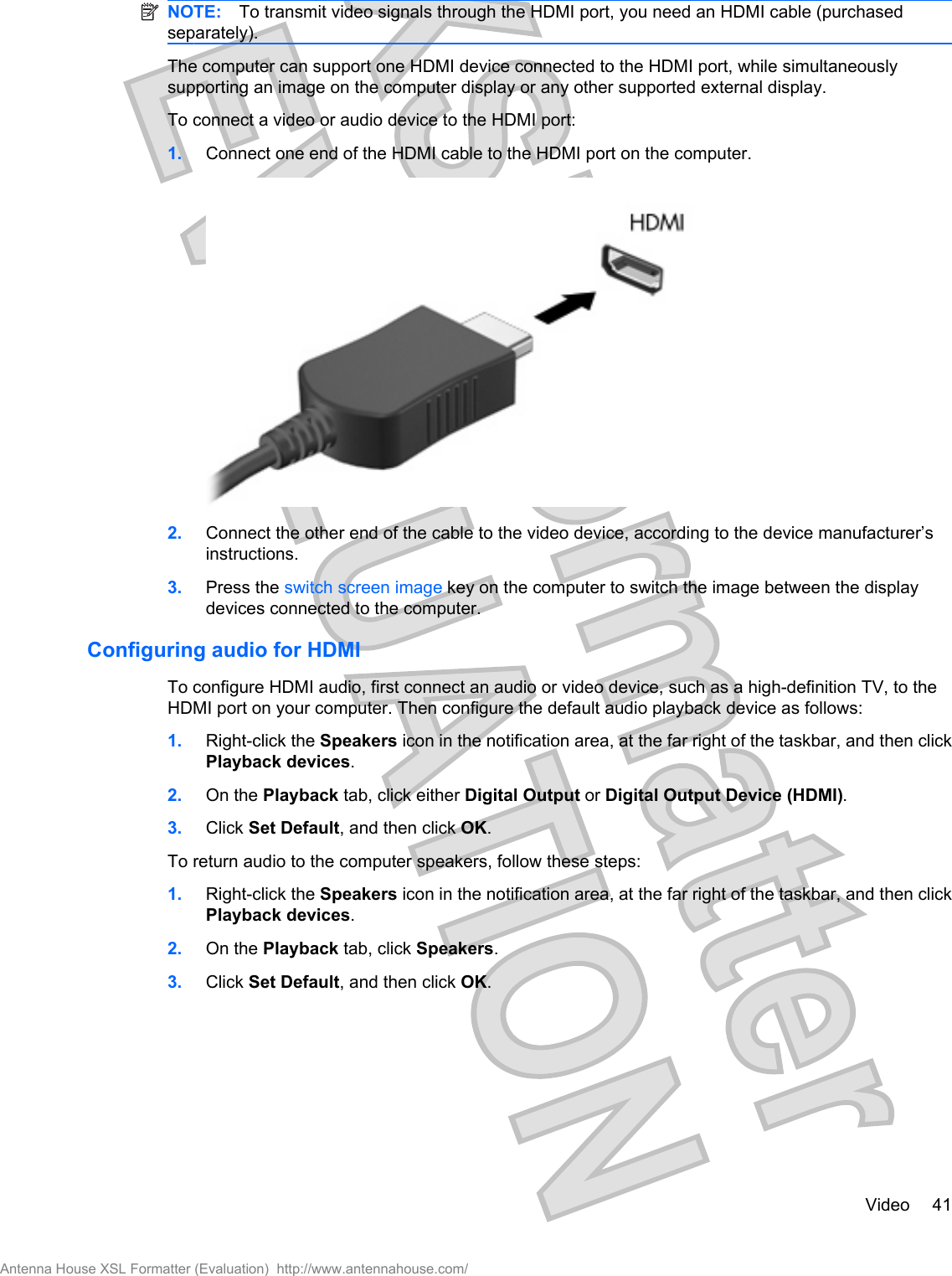 NOTE: To transmit video signals through the HDMI port, you need an HDMI cable (purchasedseparately).The computer can support one HDMI device connected to the HDMI port, while simultaneouslysupporting an image on the computer display or any other supported external display.To connect a video or audio device to the HDMI port:1. Connect one end of the HDMI cable to the HDMI port on the computer.2. Connect the other end of the cable to the video device, according to the device manufacturer’sinstructions.3. Press the switch screen image key on the computer to switch the image between the displaydevices connected to the computer.Configuring audio for HDMITo configure HDMI audio, first connect an audio or video device, such as a high-definition TV, to theHDMI port on your computer. Then configure the default audio playback device as follows:1. Right-click the Speakers icon in the notification area, at the far right of the taskbar, and then clickPlayback devices.2. On the Playback tab, click either Digital Output or Digital Output Device (HDMI).3. Click Set Default, and then click OK.To return audio to the computer speakers, follow these steps:1. Right-click the Speakers icon in the notification area, at the far right of the taskbar, and then clickPlayback devices.2. On the Playback tab, click Speakers.3. Click Set Default, and then click OK.Video 41Antenna House XSL Formatter (Evaluation)  http://www.antennahouse.com/