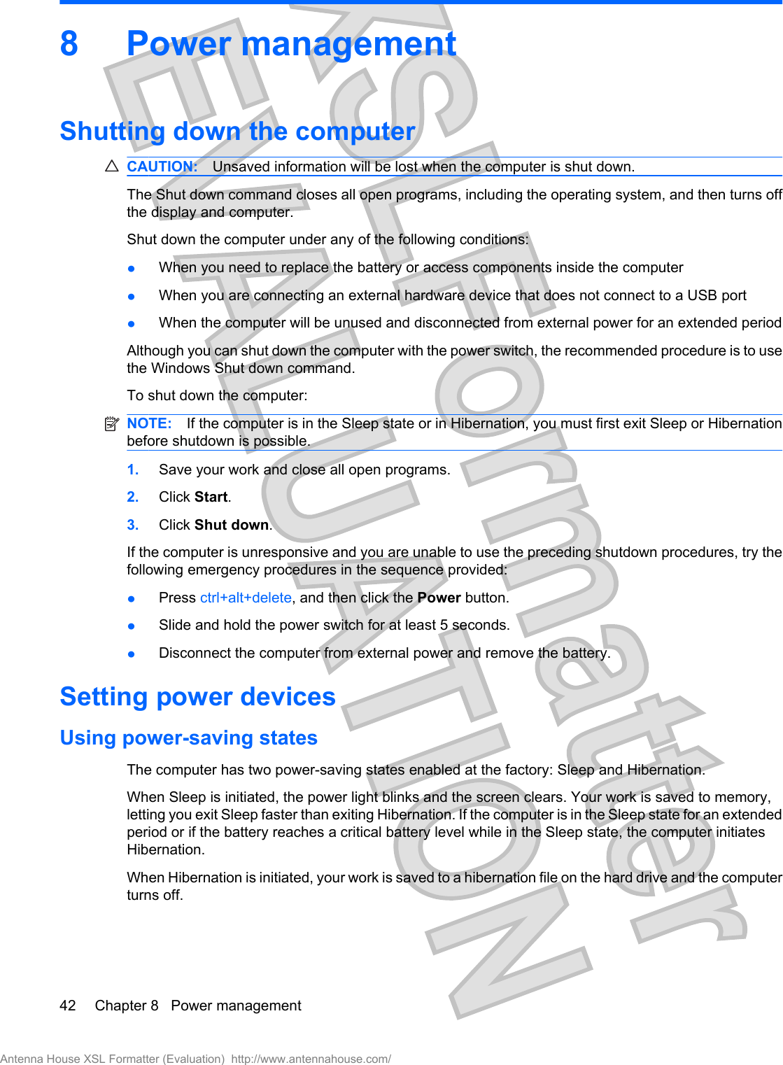 8 Power managementShutting down the computerCAUTION: Unsaved information will be lost when the computer is shut down.The Shut down command closes all open programs, including the operating system, and then turns offthe display and computer.Shut down the computer under any of the following conditions:łWhen you need to replace the battery or access components inside the computerłWhen you are connecting an external hardware device that does not connect to a USB portłWhen the computer will be unused and disconnected from external power for an extended periodAlthough you can shut down the computer with the power switch, the recommended procedure is to usethe Windows Shut down command.To shut down the computer:NOTE: If the computer is in the Sleep state or in Hibernation, you must first exit Sleep or Hibernationbefore shutdown is possible.1. Save your work and close all open programs.2. Click Start.3. Click Shut down.If the computer is unresponsive and you are unable to use the preceding shutdown procedures, try thefollowing emergency procedures in the sequence provided:łPress ctrl+alt+delete, and then click the Power button.łSlide and hold the power switch for at least 5 seconds.łDisconnect the computer from external power and remove the battery.Setting power devicesUsing power-saving statesThe computer has two power-saving states enabled at the factory: Sleep and Hibernation.When Sleep is initiated, the power light blinks and the screen clears. Your work is saved to memory,letting you exit Sleep faster than exiting Hibernation. If the computer is in the Sleep state for an extendedperiod or if the battery reaches a critical battery level while in the Sleep state, the computer initiatesHibernation.When Hibernation is initiated, your work is saved to a hibernation file on the hard drive and the computerturns off.42 Chapter 8   Power managementAntenna House XSL Formatter (Evaluation)  http://www.antennahouse.com/