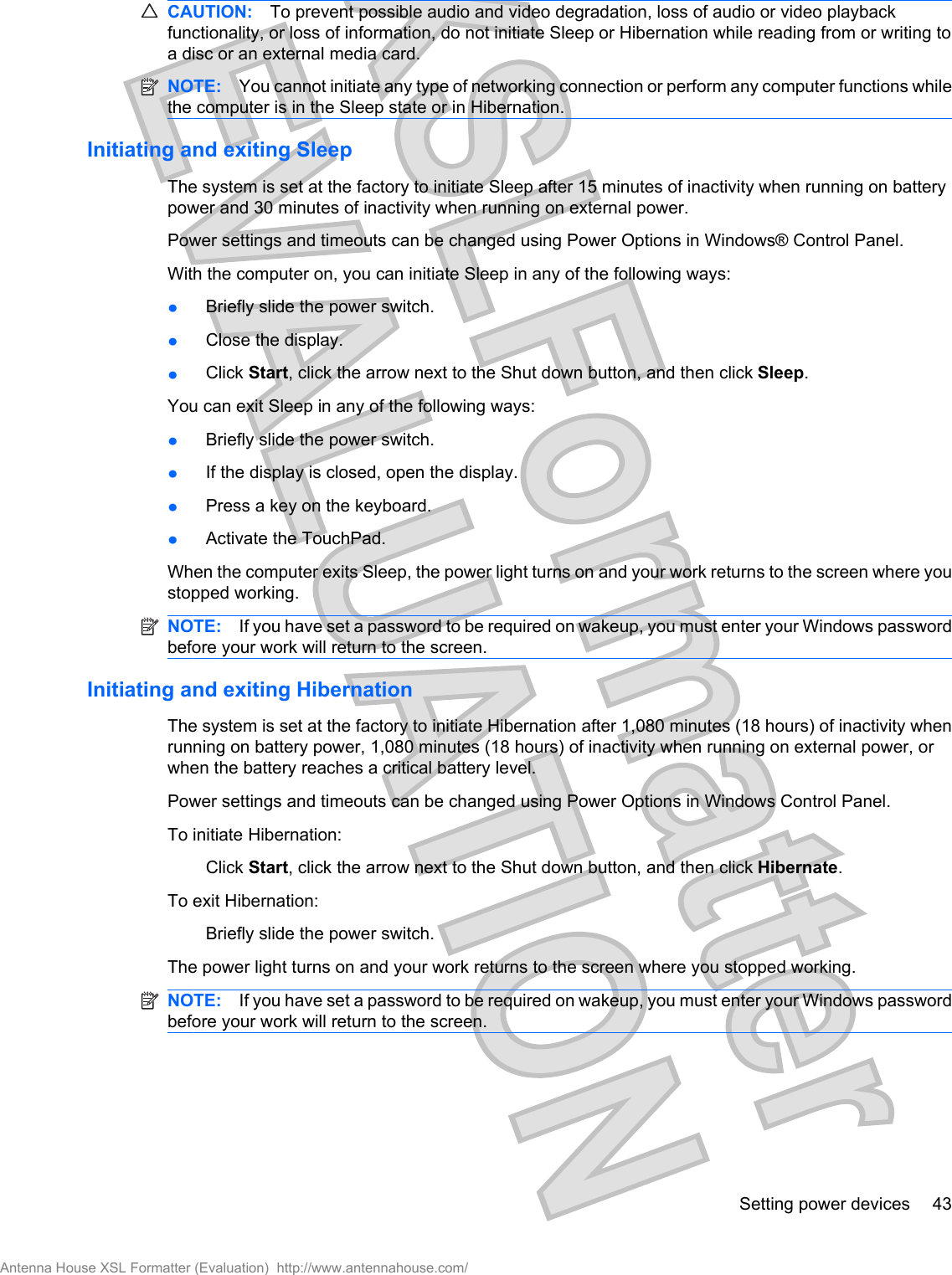 CAUTION: To prevent possible audio and video degradation, loss of audio or video playbackfunctionality, or loss of information, do not initiate Sleep or Hibernation while reading from or writing toa disc or an external media card.NOTE: You cannot initiate any type of networking connection or perform any computer functions whilethe computer is in the Sleep state or in Hibernation.Initiating and exiting SleepThe system is set at the factory to initiate Sleep after 15 minutes of inactivity when running on batterypower and 30 minutes of inactivity when running on external power.Power settings and timeouts can be changed using Power Options in Windows® Control Panel.With the computer on, you can initiate Sleep in any of the following ways:łBriefly slide the power switch.łClose the display.łClick Start, click the arrow next to the Shut down button, and then click Sleep.You can exit Sleep in any of the following ways:łBriefly slide the power switch.łIf the display is closed, open the display.łPress a key on the keyboard.łActivate the TouchPad.When the computer exits Sleep, the power light turns on and your work returns to the screen where youstopped working.NOTE: If you have set a password to be required on wakeup, you must enter your Windows passwordbefore your work will return to the screen.Initiating and exiting HibernationThe system is set at the factory to initiate Hibernation after 1,080 minutes (18 hours) of inactivity whenrunning on battery power, 1,080 minutes (18 hours) of inactivity when running on external power, orwhen the battery reaches a critical battery level.Power settings and timeouts can be changed using Power Options in Windows Control Panel.To initiate Hibernation:Click Start, click the arrow next to the Shut down button, and then click Hibernate.To exit Hibernation:Briefly slide the power switch.The power light turns on and your work returns to the screen where you stopped working.NOTE: If you have set a password to be required on wakeup, you must enter your Windows passwordbefore your work will return to the screen.Setting power devices 43Antenna House XSL Formatter (Evaluation)  http://www.antennahouse.com/