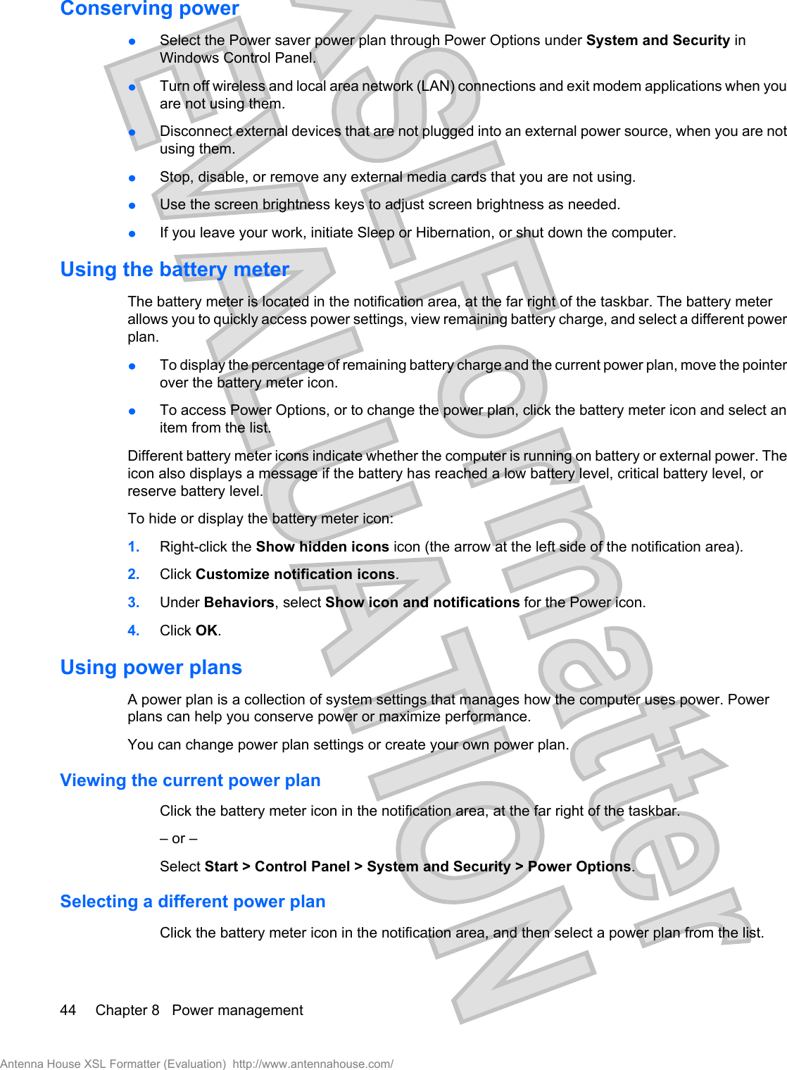 Conserving powerłSelect the Power saver power plan through Power Options under System and Security inWindows Control Panel.łTurn off wireless and local area network (LAN) connections and exit modem applications when youare not using them.łDisconnect external devices that are not plugged into an external power source, when you are notusing them.łStop, disable, or remove any external media cards that you are not using.łUse the screen brightness keys to adjust screen brightness as needed.łIf you leave your work, initiate Sleep or Hibernation, or shut down the computer.Using the battery meterThe battery meter is located in the notification area, at the far right of the taskbar. The battery meterallows you to quickly access power settings, view remaining battery charge, and select a different powerplan.łTo display the percentage of remaining battery charge and the current power plan, move the pointerover the battery meter icon.łTo access Power Options, or to change the power plan, click the battery meter icon and select anitem from the list.Different battery meter icons indicate whether the computer is running on battery or external power. Theicon also displays a message if the battery has reached a low battery level, critical battery level, orreserve battery level.To hide or display the battery meter icon:1. Right-click the Show hidden icons icon (the arrow at the left side of the notification area).2. Click Customize notification icons.3. Under Behaviors, select Show icon and notifications for the Power icon.4. Click OK.Using power plansA power plan is a collection of system settings that manages how the computer uses power. Powerplans can help you conserve power or maximize performance.You can change power plan settings or create your own power plan.Viewing the current power planClick the battery meter icon in the notification area, at the far right of the taskbar.– or –Select Start &gt; Control Panel &gt; System and Security &gt; Power Options.Selecting a different power planClick the battery meter icon in the notification area, and then select a power plan from the list.44 Chapter 8   Power managementAntenna House XSL Formatter (Evaluation)  http://www.antennahouse.com/