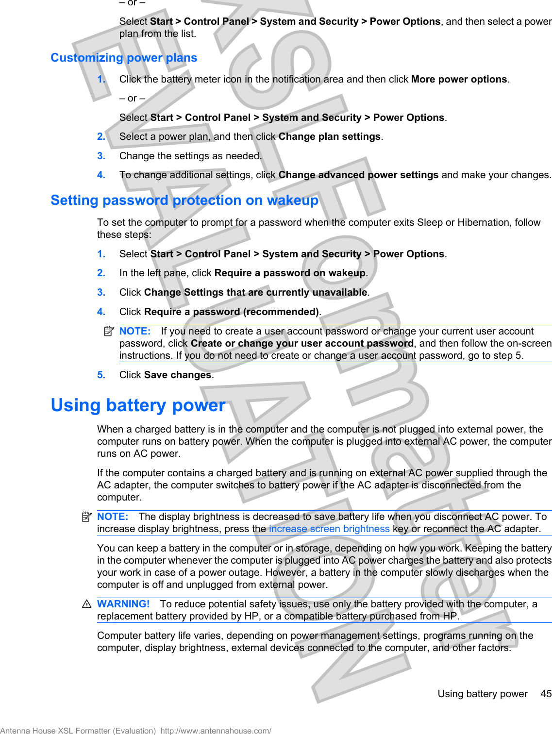 – or –Select Start &gt; Control Panel &gt; System and Security &gt; Power Options, and then select a powerplan from the list.Customizing power plans1. Click the battery meter icon in the notification area and then click More power options.– or –Select Start &gt; Control Panel &gt; System and Security &gt; Power Options.2. Select a power plan, and then click Change plan settings.3. Change the settings as needed.4. To change additional settings, click Change advanced power settings and make your changes.Setting password protection on wakeupTo set the computer to prompt for a password when the computer exits Sleep or Hibernation, followthese steps:1. Select Start &gt; Control Panel &gt; System and Security &gt; Power Options.2. In the left pane, click Require a password on wakeup.3. Click Change Settings that are currently unavailable.4. Click Require a password (recommended).NOTE: If you need to create a user account password or change your current user accountpassword, click Create or change your user account password, and then follow the on-screeninstructions. If you do not need to create or change a user account password, go to step 5.5. Click Save changes.Using battery powerWhen a charged battery is in the computer and the computer is not plugged into external power, thecomputer runs on battery power. When the computer is plugged into external AC power, the computerruns on AC power.If the computer contains a charged battery and is running on external AC power supplied through theAC adapter, the computer switches to battery power if the AC adapter is disconnected from thecomputer.NOTE: The display brightness is decreased to save battery life when you disconnect AC power. Toincrease display brightness, press the increase screen brightness key or reconnect the AC adapter.You can keep a battery in the computer or in storage, depending on how you work. Keeping the batteryin the computer whenever the computer is plugged into AC power charges the battery and also protectsyour work in case of a power outage. However, a battery in the computer slowly discharges when thecomputer is off and unplugged from external power.WARNING! To reduce potential safety issues, use only the battery provided with the computer, areplacement battery provided by HP, or a compatible battery purchased from HP.Computer battery life varies, depending on power management settings, programs running on thecomputer, display brightness, external devices connected to the computer, and other factors.Using battery power 45Antenna House XSL Formatter (Evaluation)  http://www.antennahouse.com/