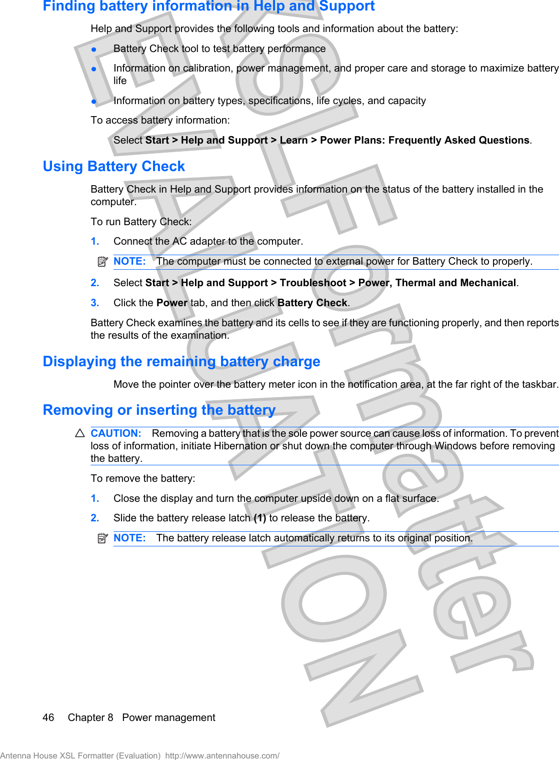 Finding battery information in Help and SupportHelp and Support provides the following tools and information about the battery:łBattery Check tool to test battery performancełInformation on calibration, power management, and proper care and storage to maximize batterylifełInformation on battery types, specifications, life cycles, and capacityTo access battery information:Select Start &gt; Help and Support &gt; Learn &gt; Power Plans: Frequently Asked Questions.Using Battery CheckBattery Check in Help and Support provides information on the status of the battery installed in thecomputer.To run Battery Check:1. Connect the AC adapter to the computer.NOTE: The computer must be connected to external power for Battery Check to properly.2. Select Start &gt; Help and Support &gt; Troubleshoot &gt; Power, Thermal and Mechanical.3. Click the Power tab, and then click Battery Check.Battery Check examines the battery and its cells to see if they are functioning properly, and then reportsthe results of the examination.Displaying the remaining battery chargeMove the pointer over the battery meter icon in the notification area, at the far right of the taskbar.Removing or inserting the batteryCAUTION: Removing a battery that is the sole power source can cause loss of information. To preventloss of information, initiate Hibernation or shut down the computer through Windows before removingthe battery.To remove the battery:1. Close the display and turn the computer upside down on a flat surface.2. Slide the battery release latch (1) to release the battery.NOTE: The battery release latch automatically returns to its original position.46 Chapter 8   Power managementAntenna House XSL Formatter (Evaluation)  http://www.antennahouse.com/