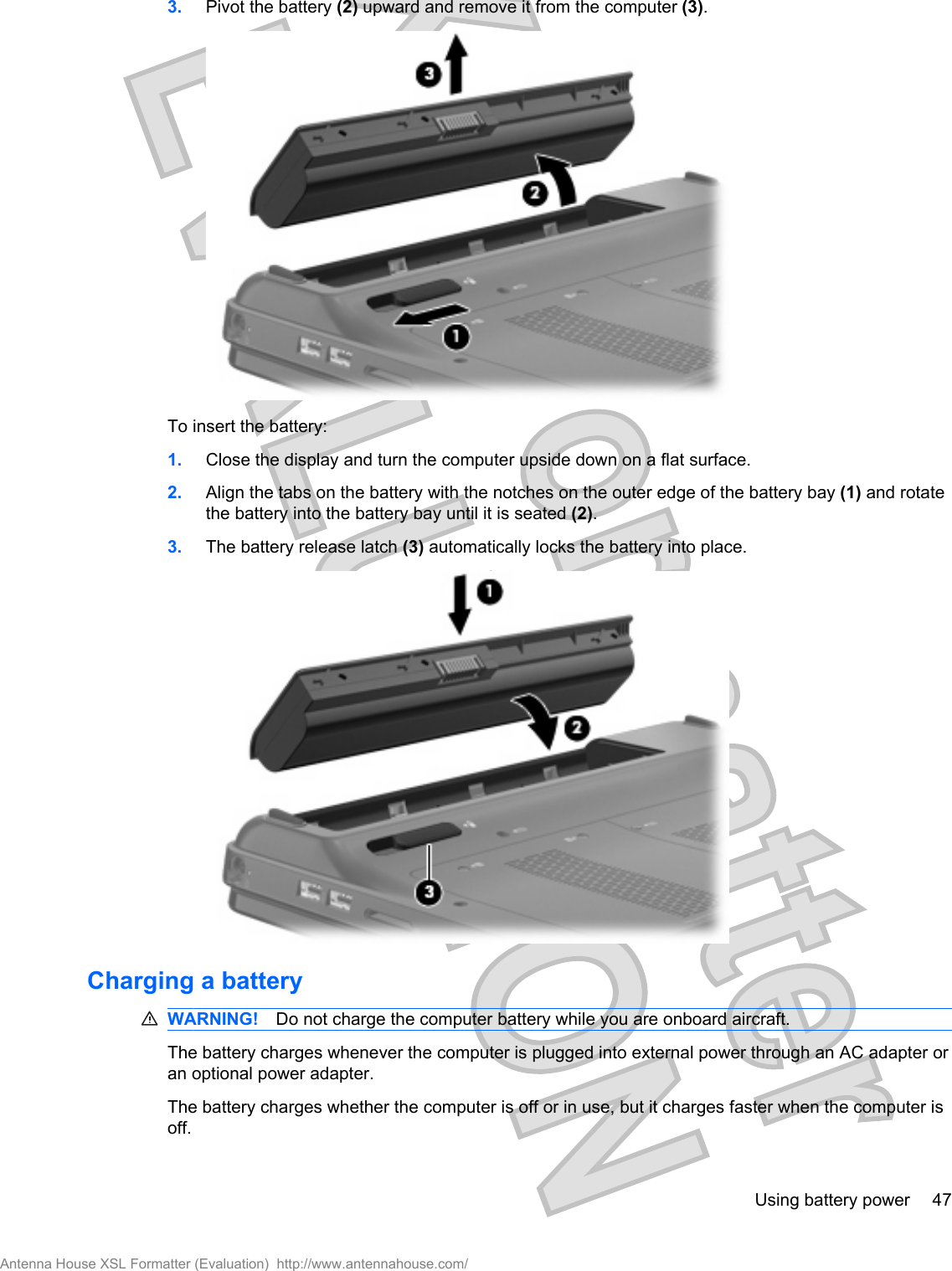 3. Pivot the battery (2) upward and remove it from the computer (3).To insert the battery:1. Close the display and turn the computer upside down on a flat surface.2. Align the tabs on the battery with the notches on the outer edge of the battery bay (1) and rotatethe battery into the battery bay until it is seated (2).3. The battery release latch (3) automatically locks the battery into place.Charging a batteryWARNING! Do not charge the computer battery while you are onboard aircraft.The battery charges whenever the computer is plugged into external power through an AC adapter oran optional power adapter.The battery charges whether the computer is off or in use, but it charges faster when the computer isoff.Using battery power 47Antenna House XSL Formatter (Evaluation)  http://www.antennahouse.com/