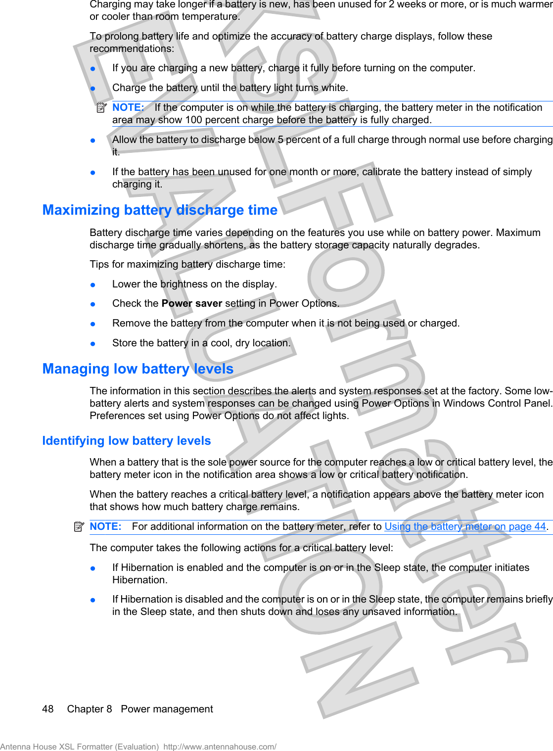 Charging may take longer if a battery is new, has been unused for 2 weeks or more, or is much warmeror cooler than room temperature.To prolong battery life and optimize the accuracy of battery charge displays, follow theserecommendations:łIf you are charging a new battery, charge it fully before turning on the computer.łCharge the battery until the battery light turns white.NOTE: If the computer is on while the battery is charging, the battery meter in the notificationarea may show 100 percent charge before the battery is fully charged.łAllow the battery to discharge below 5 percent of a full charge through normal use before chargingit.łIf the battery has been unused for one month or more, calibrate the battery instead of simplycharging it.Maximizing battery discharge timeBattery discharge time varies depending on the features you use while on battery power. Maximumdischarge time gradually shortens, as the battery storage capacity naturally degrades.Tips for maximizing battery discharge time:łLower the brightness on the display.łCheck the Power saver setting in Power Options.łRemove the battery from the computer when it is not being used or charged.łStore the battery in a cool, dry location.Managing low battery levelsThe information in this section describes the alerts and system responses set at the factory. Some low-battery alerts and system responses can be changed using Power Options in Windows Control Panel.Preferences set using Power Options do not affect lights.Identifying low battery levelsWhen a battery that is the sole power source for the computer reaches a low or critical battery level, thebattery meter icon in the notification area shows a low or critical battery notification.When the battery reaches a critical battery level, a notification appears above the battery meter iconthat shows how much battery charge remains.NOTE: For additional information on the battery meter, refer to Using the battery meter on page 44.The computer takes the following actions for a critical battery level:łIf Hibernation is enabled and the computer is on or in the Sleep state, the computer initiatesHibernation.łIf Hibernation is disabled and the computer is on or in the Sleep state, the computer remains brieflyin the Sleep state, and then shuts down and loses any unsaved information.48 Chapter 8   Power managementAntenna House XSL Formatter (Evaluation)  http://www.antennahouse.com/