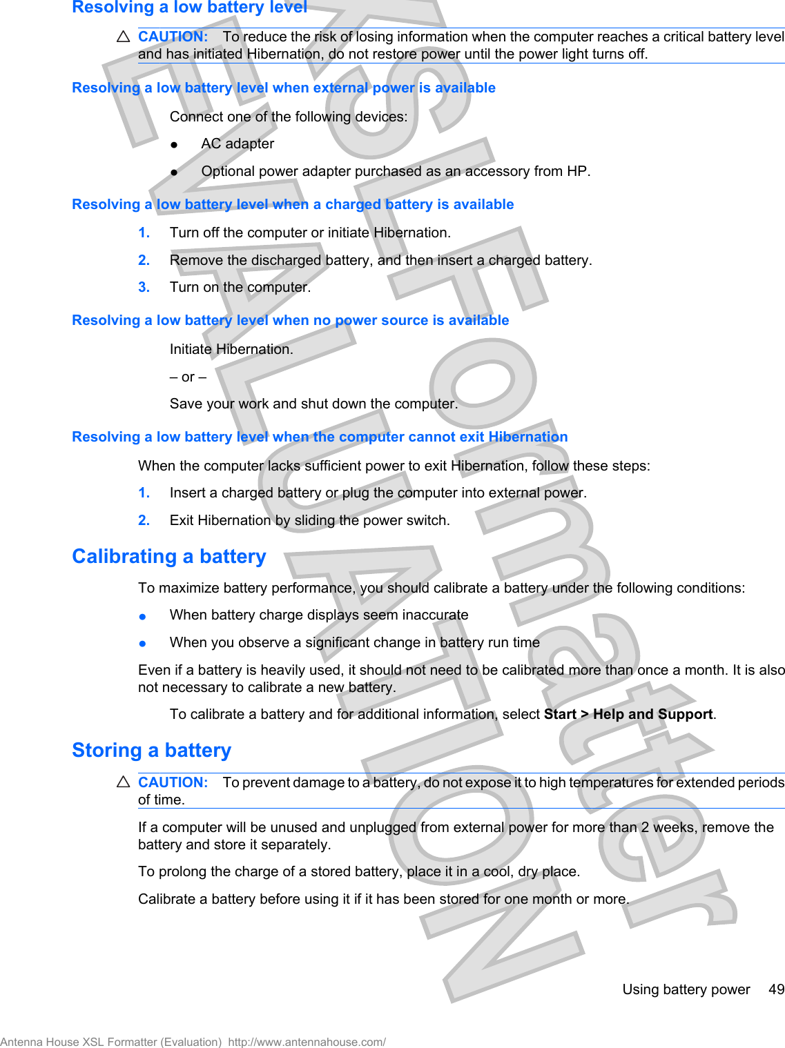 Resolving a low battery levelCAUTION: To reduce the risk of losing information when the computer reaches a critical battery leveland has initiated Hibernation, do not restore power until the power light turns off.Resolving a low battery level when external power is availableConnect one of the following devices:łAC adapterłOptional power adapter purchased as an accessory from HP.Resolving a low battery level when a charged battery is available1. Turn off the computer or initiate Hibernation.2. Remove the discharged battery, and then insert a charged battery.3. Turn on the computer.Resolving a low battery level when no power source is availableInitiate Hibernation.– or –Save your work and shut down the computer.Resolving a low battery level when the computer cannot exit HibernationWhen the computer lacks sufficient power to exit Hibernation, follow these steps:1. Insert a charged battery or plug the computer into external power.2. Exit Hibernation by sliding the power switch.Calibrating a batteryTo maximize battery performance, you should calibrate a battery under the following conditions:łWhen battery charge displays seem inaccuratełWhen you observe a significant change in battery run timeEven if a battery is heavily used, it should not need to be calibrated more than once a month. It is alsonot necessary to calibrate a new battery.To calibrate a battery and for additional information, select Start &gt; Help and Support.Storing a batteryCAUTION: To prevent damage to a battery, do not expose it to high temperatures for extended periodsof time.If a computer will be unused and unplugged from external power for more than 2 weeks, remove thebattery and store it separately.To prolong the charge of a stored battery, place it in a cool, dry place.Calibrate a battery before using it if it has been stored for one month or more.Using battery power 49Antenna House XSL Formatter (Evaluation)  http://www.antennahouse.com/