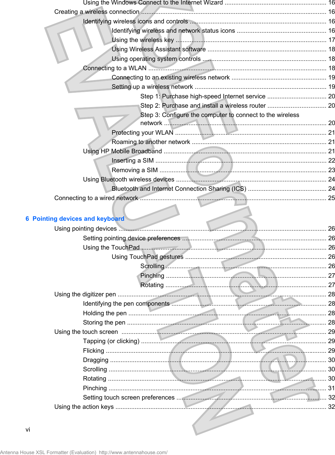 Using the Windows Connect to the Internet Wizard .......................................................... 16Creating a wireless connection .......................................................................................................... 16Identifying wireless icons and controls .............................................................................. 16Identifying wireless and network status icons ................................................... 16Using the wireless key ...................................................................................... 17Using Wireless Assistant software .................................................................... 18Using operating system controls ....................................................................... 18Connecting to a WLAN ...................................................................................................... 18Connecting to an existing wireless network ...................................................... 19Setting up a wireless network ........................................................................... 19Step 1: Purchase high-speed Internet service .................................. 20Step 2: Purchase and install a wireless router ................................. 20Step 3: Configure the computer to connect to the wirelessnetwork ............................................................................................. 20Protecting your WLAN ....................................................................................... 21Roaming to another network ............................................................................. 21Using HP Mobile Broadband ............................................................................................. 21Inserting a SIM .................................................................................................. 22Removing a SIM ................................................................................................ 23Using Bluetooth wireless devices ...................................................................................... 24Bluetooth and Internet Connection Sharing (ICS) ............................................. 24Connecting to a wired network ........................................................................................................... 256  Pointing devices and keyboardUsing pointing devices ....................................................................................................................... 26Setting pointing device preferences ................................................................................... 26Using the TouchPad .......................................................................................................... 26Using TouchPad gestures ................................................................................. 26Scrolling ............................................................................................ 26Pinching ............................................................................................ 27Rotating ............................................................................................ 27Using the digitizer pen ........................................................................................................................ 28Identifying the pen components ......................................................................................... 28Holding the pen .................................................................................................................. 28Storing the pen .................................................................................................................. 28Using the touch screen  ...................................................................................................................... 29Tapping (or clicking) .......................................................................................................... 29Flicking ............................................................................................................................... 29Dragging ............................................................................................................................ 30Scrolling ............................................................................................................................. 30Rotating ............................................................................................................................. 30Pinching ............................................................................................................................. 31Setting touch screen preferences ...................................................................................... 32Using the action keys ......................................................................................................................... 32viAntenna House XSL Formatter (Evaluation)  http://www.antennahouse.com/