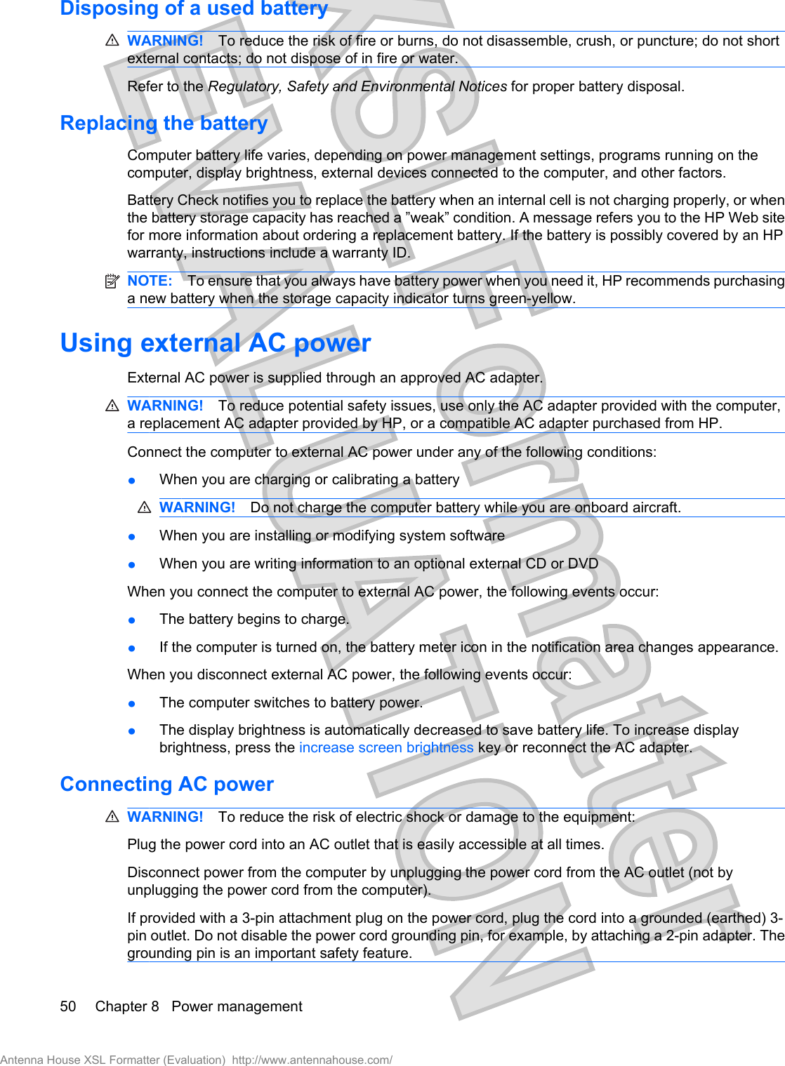 Disposing of a used batteryWARNING! To reduce the risk of fire or burns, do not disassemble, crush, or puncture; do not shortexternal contacts; do not dispose of in fire or water.Refer to the Regulatory, Safety and Environmental Notices for proper battery disposal.Replacing the batteryComputer battery life varies, depending on power management settings, programs running on thecomputer, display brightness, external devices connected to the computer, and other factors.Battery Check notifies you to replace the battery when an internal cell is not charging properly, or whenthe battery storage capacity has reached a ”weak” condition. A message refers you to the HP Web sitefor more information about ordering a replacement battery. If the battery is possibly covered by an HPwarranty, instructions include a warranty ID.NOTE: To ensure that you always have battery power when you need it, HP recommends purchasinga new battery when the storage capacity indicator turns green-yellow.Using external AC powerExternal AC power is supplied through an approved AC adapter.WARNING! To reduce potential safety issues, use only the AC adapter provided with the computer,a replacement AC adapter provided by HP, or a compatible AC adapter purchased from HP.Connect the computer to external AC power under any of the following conditions:łWhen you are charging or calibrating a batteryWARNING! Do not charge the computer battery while you are onboard aircraft.łWhen you are installing or modifying system softwarełWhen you are writing information to an optional external CD or DVDWhen you connect the computer to external AC power, the following events occur:łThe battery begins to charge.łIf the computer is turned on, the battery meter icon in the notification area changes appearance.When you disconnect external AC power, the following events occur:łThe computer switches to battery power.łThe display brightness is automatically decreased to save battery life. To increase displaybrightness, press the increase screen brightness key or reconnect the AC adapter.Connecting AC powerWARNING! To reduce the risk of electric shock or damage to the equipment:Plug the power cord into an AC outlet that is easily accessible at all times.Disconnect power from the computer by unplugging the power cord from the AC outlet (not byunplugging the power cord from the computer).If provided with a 3-pin attachment plug on the power cord, plug the cord into a grounded (earthed) 3-pin outlet. Do not disable the power cord grounding pin, for example, by attaching a 2-pin adapter. Thegrounding pin is an important safety feature.50 Chapter 8   Power managementAntenna House XSL Formatter (Evaluation)  http://www.antennahouse.com/