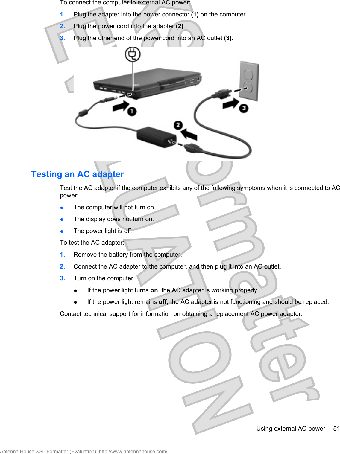 To connect the computer to external AC power:1. Plug the adapter into the power connector (1) on the computer.2. Plug the power cord into the adapter (2).3. Plug the other end of the power cord into an AC outlet (3).Testing an AC adapterTest the AC adapter if the computer exhibits any of the following symptoms when it is connected to ACpower:łThe computer will not turn on.łThe display does not turn on.łThe power light is off.To test the AC adapter:1. Remove the battery from the computer.2. Connect the AC adapter to the computer, and then plug it into an AC outlet.3. Turn on the computer.łIf the power light turns on, the AC adapter is working properly.łIf the power light remains off, the AC adapter is not functioning and should be replaced.Contact technical support for information on obtaining a replacement AC power adapter.Using external AC power 51Antenna House XSL Formatter (Evaluation)  http://www.antennahouse.com/