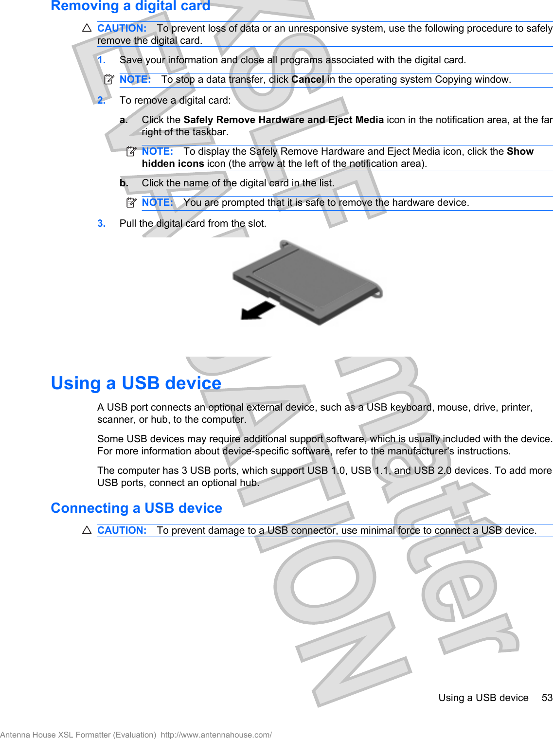 Removing a digital cardCAUTION: To prevent loss of data or an unresponsive system, use the following procedure to safelyremove the digital card.1. Save your information and close all programs associated with the digital card.NOTE: To stop a data transfer, click Cancel in the operating system Copying window.2. To remove a digital card:a. Click the Safely Remove Hardware and Eject Media icon in the notification area, at the farright of the taskbar.NOTE: To display the Safely Remove Hardware and Eject Media icon, click the Showhidden icons icon (the arrow at the left of the notification area).b. Click the name of the digital card in the list.NOTE: You are prompted that it is safe to remove the hardware device.3. Pull the digital card from the slot.Using a USB deviceA USB port connects an optional external device, such as a USB keyboard, mouse, drive, printer,scanner, or hub, to the computer.Some USB devices may require additional support software, which is usually included with the device.For more information about device-specific software, refer to the manufacturer&apos;s instructions.The computer has 3 USB ports, which support USB 1.0, USB 1.1, and USB 2.0 devices. To add moreUSB ports, connect an optional hub.Connecting a USB deviceCAUTION: To prevent damage to a USB connector, use minimal force to connect a USB device.Using a USB device 53Antenna House XSL Formatter (Evaluation)  http://www.antennahouse.com/