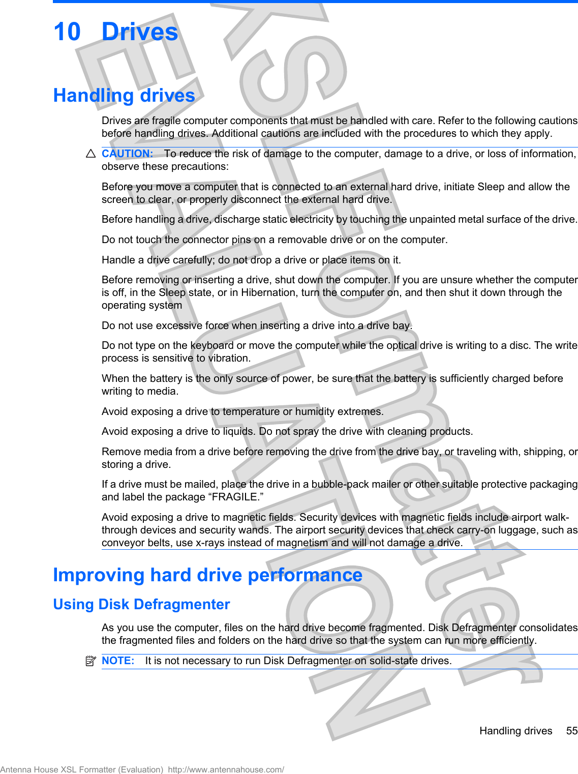 10 DrivesHandling drivesDrives are fragile computer components that must be handled with care. Refer to the following cautionsbefore handling drives. Additional cautions are included with the procedures to which they apply.CAUTION: To reduce the risk of damage to the computer, damage to a drive, or loss of information,observe these precautions:Before you move a computer that is connected to an external hard drive, initiate Sleep and allow thescreen to clear, or properly disconnect the external hard drive.Before handling a drive, discharge static electricity by touching the unpainted metal surface of the drive.Do not touch the connector pins on a removable drive or on the computer.Handle a drive carefully; do not drop a drive or place items on it.Before removing or inserting a drive, shut down the computer. If you are unsure whether the computeris off, in the Sleep state, or in Hibernation, turn the computer on, and then shut it down through theoperating systemDo not use excessive force when inserting a drive into a drive bay.Do not type on the keyboard or move the computer while the optical drive is writing to a disc. The writeprocess is sensitive to vibration.When the battery is the only source of power, be sure that the battery is sufficiently charged beforewriting to media.Avoid exposing a drive to temperature or humidity extremes.Avoid exposing a drive to liquids. Do not spray the drive with cleaning products.Remove media from a drive before removing the drive from the drive bay, or traveling with, shipping, orstoring a drive.If a drive must be mailed, place the drive in a bubble-pack mailer or other suitable protective packagingand label the package “FRAGILE.”Avoid exposing a drive to magnetic fields. Security devices with magnetic fields include airport walk-through devices and security wands. The airport security devices that check carry-on luggage, such asconveyor belts, use x-rays instead of magnetism and will not damage a drive.Improving hard drive performanceUsing Disk DefragmenterAs you use the computer, files on the hard drive become fragmented. Disk Defragmenter consolidatesthe fragmented files and folders on the hard drive so that the system can run more efficiently.NOTE: It is not necessary to run Disk Defragmenter on solid-state drives.Handling drives 55Antenna House XSL Formatter (Evaluation)  http://www.antennahouse.com/