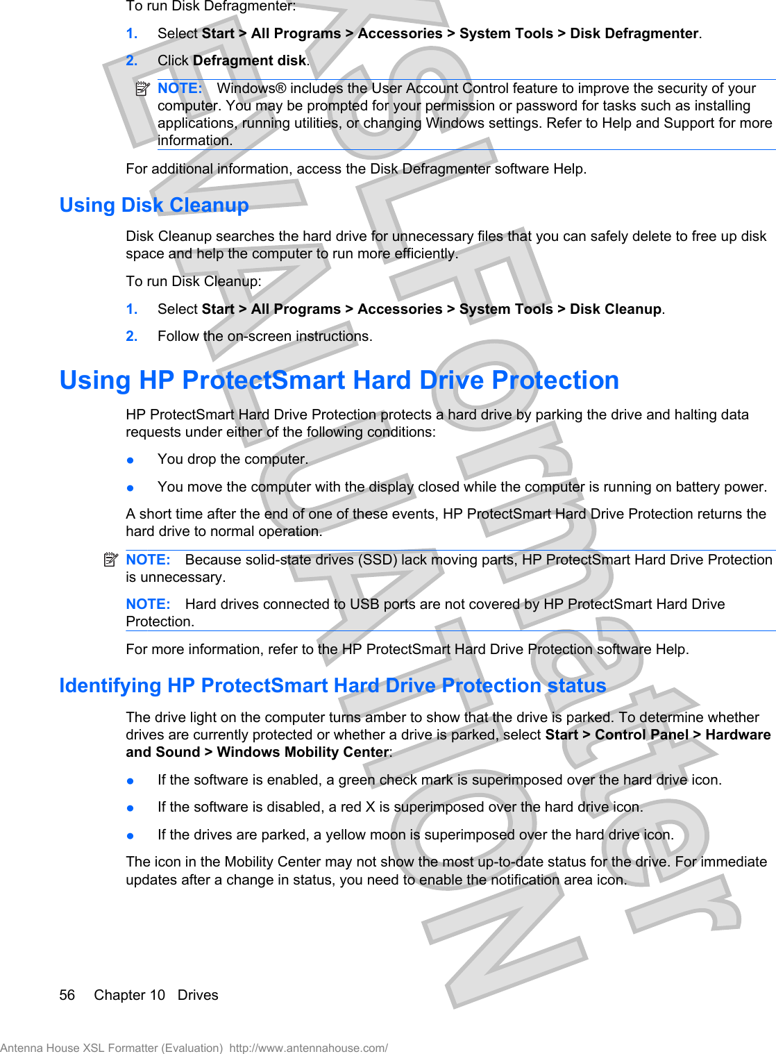 To run Disk Defragmenter:1. Select Start &gt; All Programs &gt; Accessories &gt; System Tools &gt; Disk Defragmenter.2. Click Defragment disk.NOTE: Windows® includes the User Account Control feature to improve the security of yourcomputer. You may be prompted for your permission or password for tasks such as installingapplications, running utilities, or changing Windows settings. Refer to Help and Support for moreinformation.For additional information, access the Disk Defragmenter software Help.Using Disk CleanupDisk Cleanup searches the hard drive for unnecessary files that you can safely delete to free up diskspace and help the computer to run more efficiently.To run Disk Cleanup:1. Select Start &gt; All Programs &gt; Accessories &gt; System Tools &gt; Disk Cleanup.2. Follow the on-screen instructions.Using HP ProtectSmart Hard Drive ProtectionHP ProtectSmart Hard Drive Protection protects a hard drive by parking the drive and halting datarequests under either of the following conditions:łYou drop the computer.łYou move the computer with the display closed while the computer is running on battery power.A short time after the end of one of these events, HP ProtectSmart Hard Drive Protection returns thehard drive to normal operation.NOTE: Because solid-state drives (SSD) lack moving parts, HP ProtectSmart Hard Drive Protectionis unnecessary.NOTE: Hard drives connected to USB ports are not covered by HP ProtectSmart Hard DriveProtection.For more information, refer to the HP ProtectSmart Hard Drive Protection software Help.Identifying HP ProtectSmart Hard Drive Protection statusThe drive light on the computer turns amber to show that the drive is parked. To determine whetherdrives are currently protected or whether a drive is parked, select Start &gt; Control Panel &gt; Hardwareand Sound &gt; Windows Mobility Center:łIf the software is enabled, a green check mark is superimposed over the hard drive icon.łIf the software is disabled, a red X is superimposed over the hard drive icon.łIf the drives are parked, a yellow moon is superimposed over the hard drive icon.The icon in the Mobility Center may not show the most up-to-date status for the drive. For immediateupdates after a change in status, you need to enable the notification area icon.56 Chapter 10   DrivesAntenna House XSL Formatter (Evaluation)  http://www.antennahouse.com/