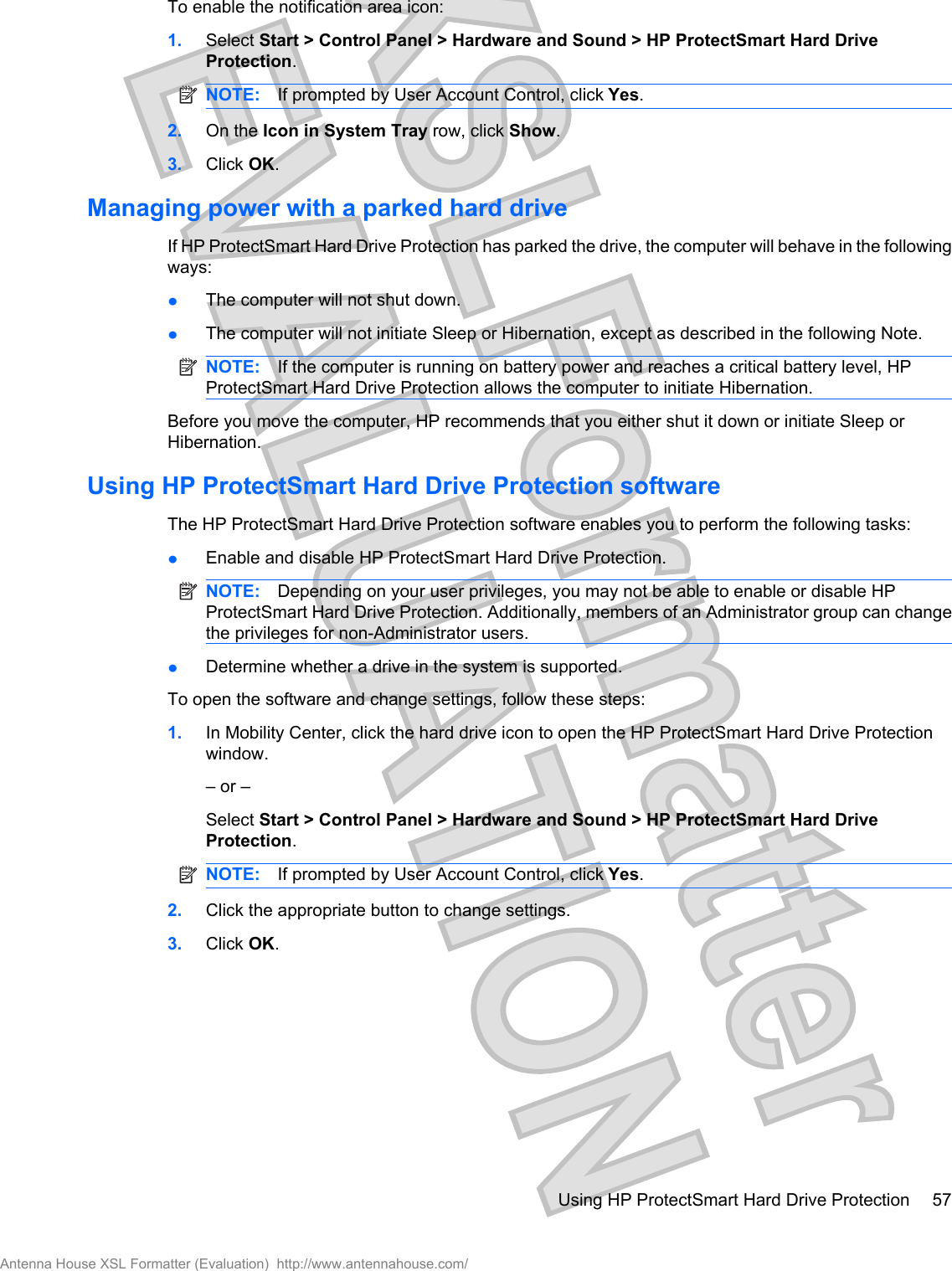 To enable the notification area icon:1. Select Start &gt; Control Panel &gt; Hardware and Sound &gt; HP ProtectSmart Hard DriveProtection.NOTE: If prompted by User Account Control, click Yes.2. On the Icon in System Tray row, click Show.3. Click OK.Managing power with a parked hard driveIf HP ProtectSmart Hard Drive Protection has parked the drive, the computer will behave in the followingways:łThe computer will not shut down.łThe computer will not initiate Sleep or Hibernation, except as described in the following Note.NOTE: If the computer is running on battery power and reaches a critical battery level, HPProtectSmart Hard Drive Protection allows the computer to initiate Hibernation.Before you move the computer, HP recommends that you either shut it down or initiate Sleep orHibernation.Using HP ProtectSmart Hard Drive Protection softwareThe HP ProtectSmart Hard Drive Protection software enables you to perform the following tasks:łEnable and disable HP ProtectSmart Hard Drive Protection.NOTE: Depending on your user privileges, you may not be able to enable or disable HPProtectSmart Hard Drive Protection. Additionally, members of an Administrator group can changethe privileges for non-Administrator users.łDetermine whether a drive in the system is supported.To open the software and change settings, follow these steps:1. In Mobility Center, click the hard drive icon to open the HP ProtectSmart Hard Drive Protectionwindow.– or –Select Start &gt; Control Panel &gt; Hardware and Sound &gt; HP ProtectSmart Hard DriveProtection.NOTE: If prompted by User Account Control, click Yes.2. Click the appropriate button to change settings.3. Click OK.Using HP ProtectSmart Hard Drive Protection 57Antenna House XSL Formatter (Evaluation)  http://www.antennahouse.com/