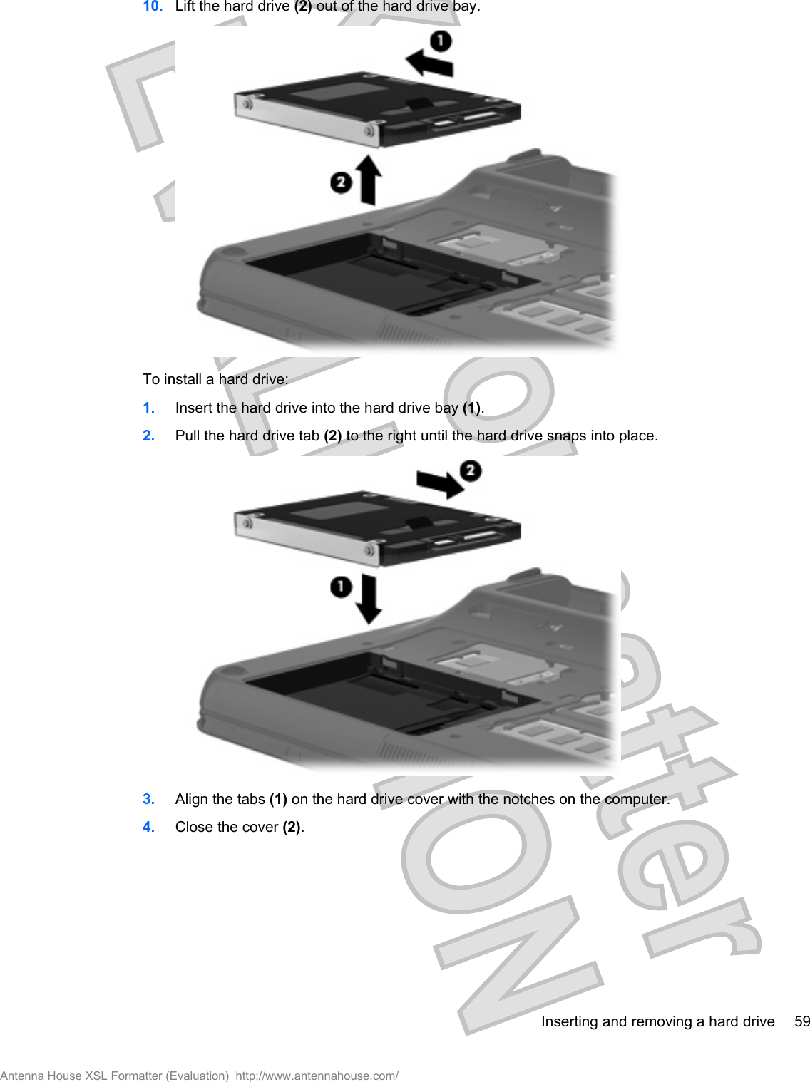 10. Lift the hard drive (2) out of the hard drive bay.To install a hard drive:1. Insert the hard drive into the hard drive bay (1).2. Pull the hard drive tab (2) to the right until the hard drive snaps into place.3. Align the tabs (1) on the hard drive cover with the notches on the computer.4. Close the cover (2).Inserting and removing a hard drive 59Antenna House XSL Formatter (Evaluation)  http://www.antennahouse.com/