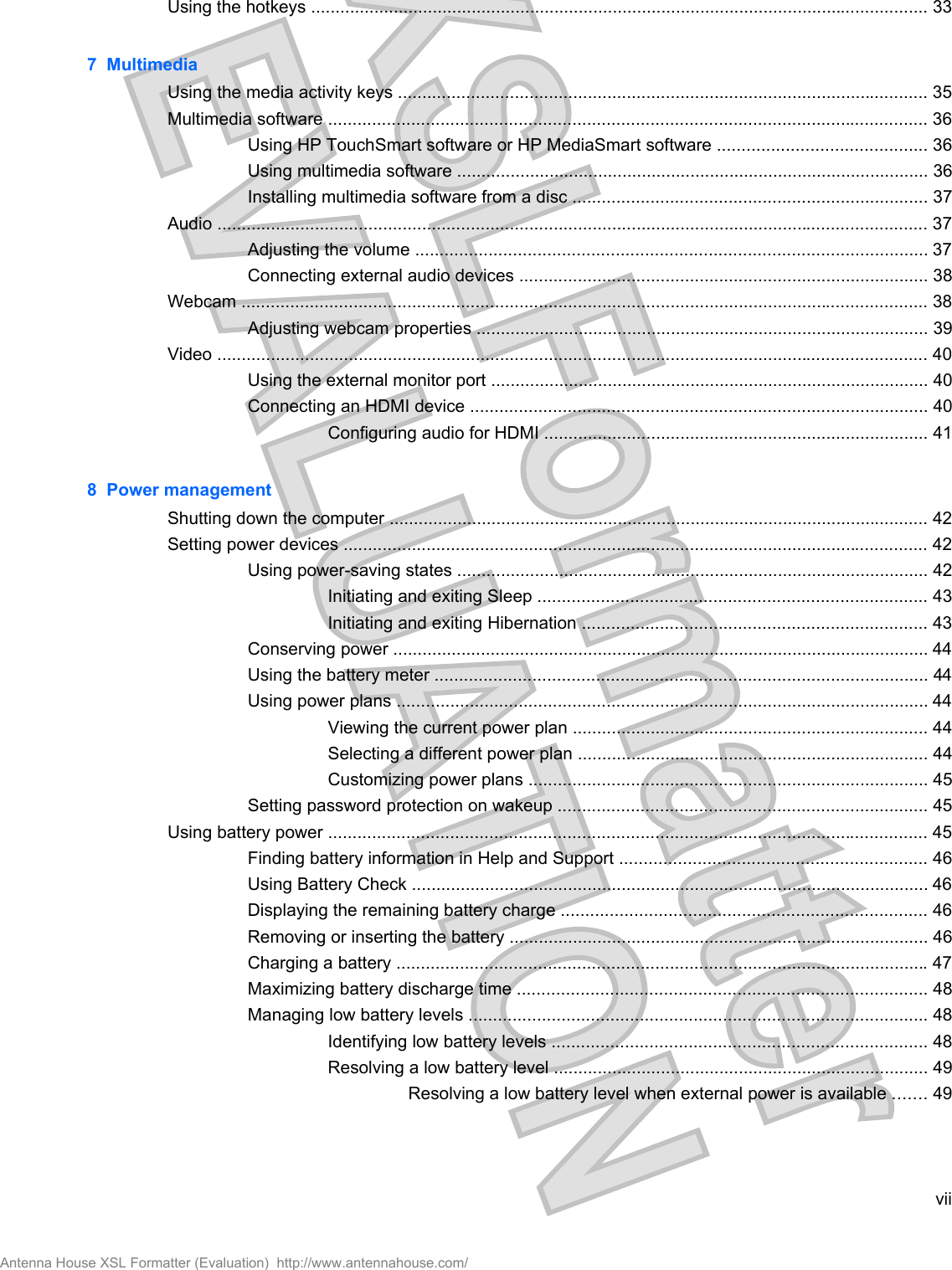 Using the hotkeys ............................................................................................................................... 337  MultimediaUsing the media activity keys ............................................................................................................. 35Multimedia software ........................................................................................................................... 36Using HP TouchSmart software or HP MediaSmart software ........................................... 36Using multimedia software ................................................................................................. 36Installing multimedia software from a disc ......................................................................... 37Audio .................................................................................................................................................. 37Adjusting the volume ......................................................................................................... 37Connecting external audio devices .................................................................................... 38Webcam ............................................................................................................................................. 38Adjusting webcam properties ............................................................................................. 39Video .................................................................................................................................................. 40Using the external monitor port .......................................................................................... 40Connecting an HDMI device .............................................................................................. 40Configuring audio for HDMI ............................................................................... 418  Power managementShutting down the computer ............................................................................................................... 42Setting power devices ........................................................................................................................ 42Using power-saving states ................................................................................................. 42Initiating and exiting Sleep ................................................................................ 43Initiating and exiting Hibernation ....................................................................... 43Conserving power .............................................................................................................. 44Using the battery meter ..................................................................................................... 44Using power plans ............................................................................................................. 44Viewing the current power plan ......................................................................... 44Selecting a different power plan ........................................................................ 44Customizing power plans .................................................................................. 45Setting password protection on wakeup ............................................................................ 45Using battery power ........................................................................................................................... 45Finding battery information in Help and Support ............................................................... 46Using Battery Check .......................................................................................................... 46Displaying the remaining battery charge ........................................................................... 46Removing or inserting the battery ...................................................................................... 46Charging a battery ............................................................................................................. 47Maximizing battery discharge time .................................................................................... 48Managing low battery levels .............................................................................................. 48Identifying low battery levels ............................................................................. 48Resolving a low battery level ............................................................................. 49Resolving a low battery level when external power is available ....... 49viiAntenna House XSL Formatter (Evaluation)  http://www.antennahouse.com/
