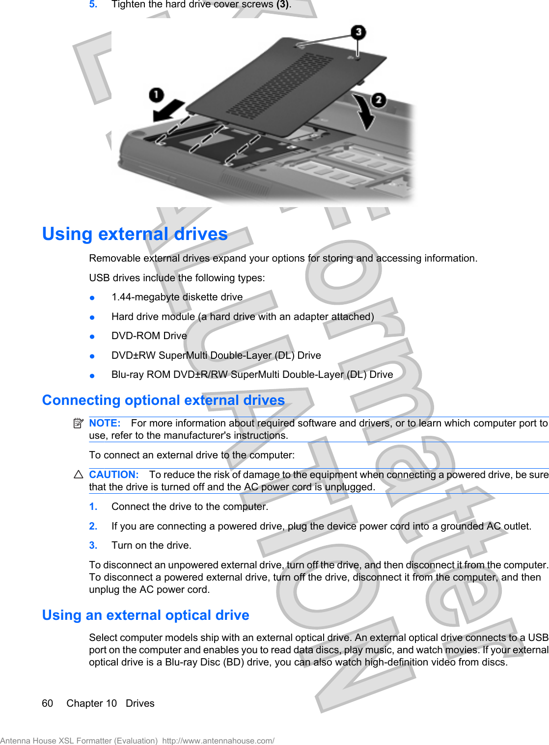 5. Tighten the hard drive cover screws (3).Using external drivesRemovable external drives expand your options for storing and accessing information. USB drives include the following types:ł1.44-megabyte diskette drivełHard drive module (a hard drive with an adapter attached)łDVD-ROM DrivełDVD±RW SuperMulti Double-Layer (DL) DrivełBlu-ray ROM DVD±R/RW SuperMulti Double-Layer (DL) DriveConnecting optional external drivesNOTE: For more information about required software and drivers, or to learn which computer port touse, refer to the manufacturer&apos;s instructions.To connect an external drive to the computer:CAUTION: To reduce the risk of damage to the equipment when connecting a powered drive, be surethat the drive is turned off and the AC power cord is unplugged.1. Connect the drive to the computer.2. If you are connecting a powered drive, plug the device power cord into a grounded AC outlet.3. Turn on the drive.To disconnect an unpowered external drive, turn off the drive, and then disconnect it from the computer.To disconnect a powered external drive, turn off the drive, disconnect it from the computer, and thenunplug the AC power cord.Using an external optical driveSelect computer models ship with an external optical drive. An external optical drive connects to a USBport on the computer and enables you to read data discs, play music, and watch movies. If your externaloptical drive is a Blu-ray Disc (BD) drive, you can also watch high-definition video from discs.60 Chapter 10   DrivesAntenna House XSL Formatter (Evaluation)  http://www.antennahouse.com/