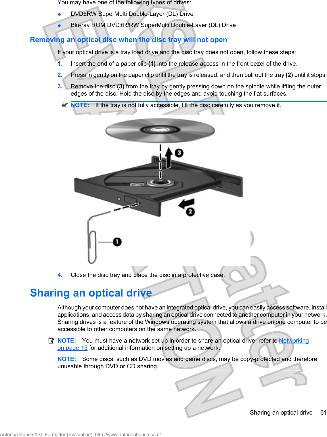 You may have one of the following types of drives:łDVD±RW SuperMulti Double-Layer (DL) DrivełBlu-ray ROM DVD±R/RW SuperMulti Double-Layer (DL) DriveRemoving an optical disc when the disc tray will not openIf your optical drive is a tray load drive and the disc tray does not open, follow these steps:1. Insert the end of a paper clip (1) into the release access in the front bezel of the drive.2. Press in gently on the paper clip until the tray is released, and then pull out the tray (2) until it stops.3. Remove the disc (3) from the tray by gently pressing down on the spindle while lifting the outeredges of the disc. Hold the disc by the edges and avoid touching the flat surfaces.NOTE: If the tray is not fully accessible, tilt the disc carefully as you remove it.4. Close the disc tray and place the disc in a protective case.Sharing an optical driveAlthough your computer does not have an integrated optical drive, you can easily access software, installapplications, and access data by sharing an optical drive connected to another computer in your network.Sharing drives is a feature of the Windows operating system that allows a drive on one computer to beaccessible to other computers on the same network.NOTE: You must have a network set up in order to share an optical drive; refer to Networkingon page 15 for additional information on setting up a network.NOTE: Some discs, such as DVD movies and game discs, may be copy-protected and thereforeunusable through DVD or CD sharing.Sharing an optical drive 61Antenna House XSL Formatter (Evaluation)  http://www.antennahouse.com/