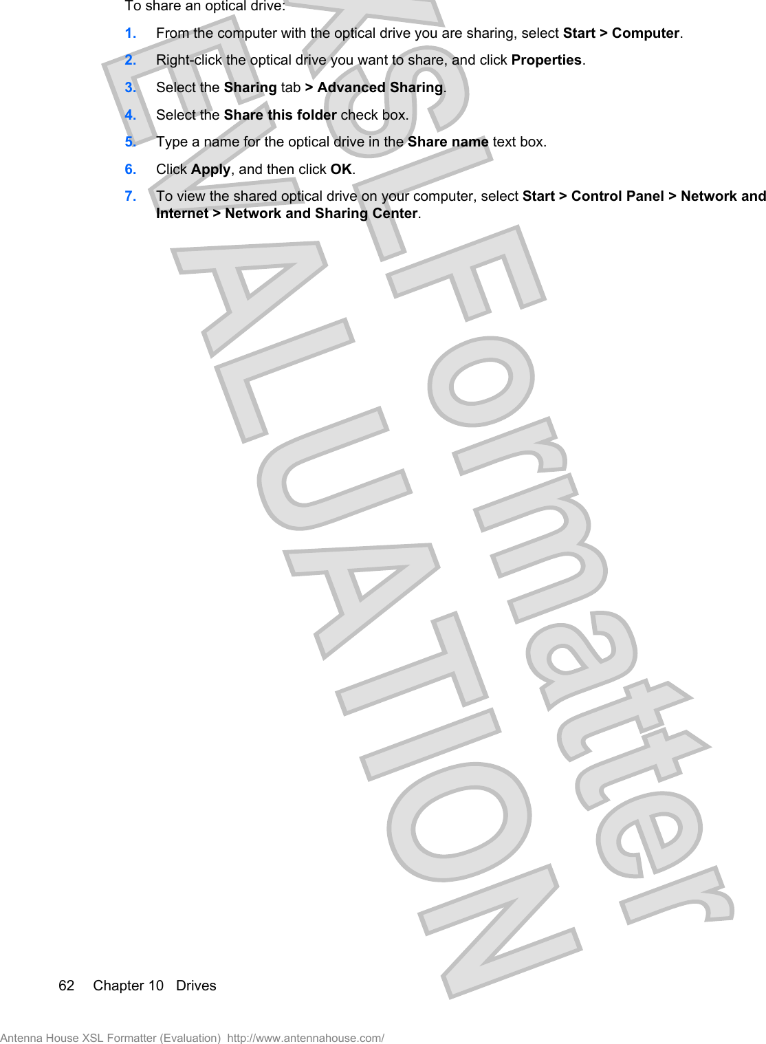 To share an optical drive:1. From the computer with the optical drive you are sharing, select Start &gt; Computer.2. Right-click the optical drive you want to share, and click Properties.3. Select the Sharing tab &gt; Advanced Sharing.4. Select the Share this folder check box.5. Type a name for the optical drive in the Share name text box.6. Click Apply, and then click OK.7. To view the shared optical drive on your computer, select Start &gt; Control Panel &gt; Network andInternet &gt; Network and Sharing Center.62 Chapter 10   DrivesAntenna House XSL Formatter (Evaluation)  http://www.antennahouse.com/