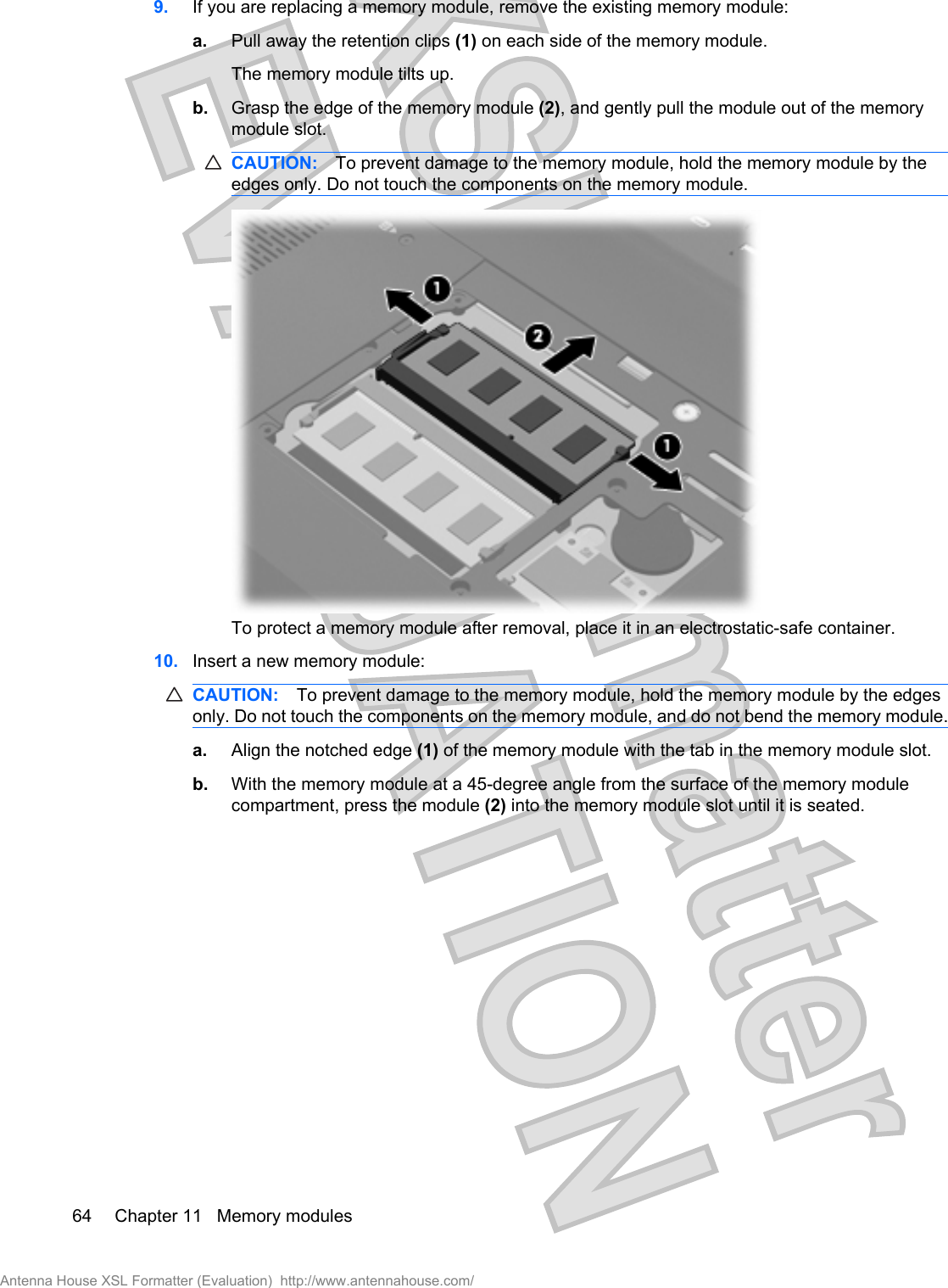 9. If you are replacing a memory module, remove the existing memory module:a. Pull away the retention clips (1) on each side of the memory module.The memory module tilts up.b. Grasp the edge of the memory module (2), and gently pull the module out of the memorymodule slot.CAUTION: To prevent damage to the memory module, hold the memory module by theedges only. Do not touch the components on the memory module.To protect a memory module after removal, place it in an electrostatic-safe container.10. Insert a new memory module:CAUTION: To prevent damage to the memory module, hold the memory module by the edgesonly. Do not touch the components on the memory module, and do not bend the memory module.a. Align the notched edge (1) of the memory module with the tab in the memory module slot.b. With the memory module at a 45-degree angle from the surface of the memory modulecompartment, press the module (2) into the memory module slot until it is seated.64 Chapter 11   Memory modulesAntenna House XSL Formatter (Evaluation)  http://www.antennahouse.com/