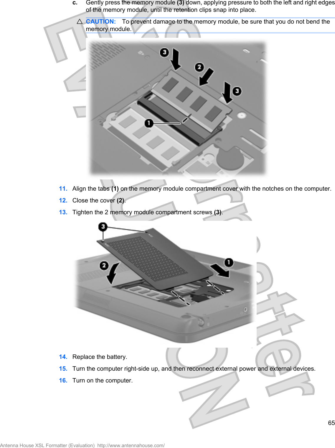 c. Gently press the memory module (3) down, applying pressure to both the left and right edgesof the memory module, until the retention clips snap into place.CAUTION: To prevent damage to the memory module, be sure that you do not bend thememory module.11. Align the tabs (1) on the memory module compartment cover with the notches on the computer.12. Close the cover (2).13. Tighten the 2 memory module compartment screws (3).14. Replace the battery.15. Turn the computer right-side up, and then reconnect external power and external devices.16. Turn on the computer.65Antenna House XSL Formatter (Evaluation)  http://www.antennahouse.com/
