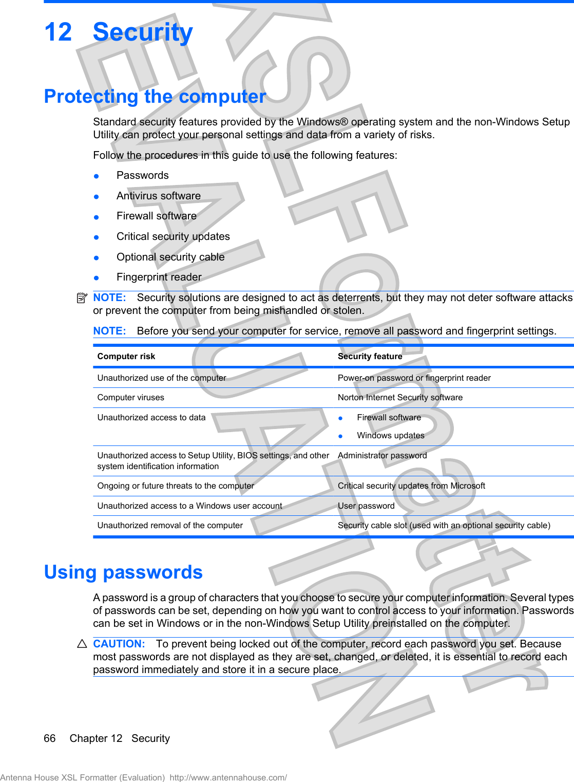 12 SecurityProtecting the computerStandard security features provided by the Windows® operating system and the non-Windows SetupUtility can protect your personal settings and data from a variety of risks.Follow the procedures in this guide to use the following features:łPasswordsłAntivirus softwarełFirewall softwarełCritical security updatesłOptional security cablełFingerprint readerNOTE: Security solutions are designed to act as deterrents, but they may not deter software attacksor prevent the computer from being mishandled or stolen.NOTE: Before you send your computer for service, remove all password and fingerprint settings.Computer risk Security featureUnauthorized use of the computer Power-on password or fingerprint readerComputer viruses Norton Internet Security softwareUnauthorized access to data łFirewall softwarełWindows updatesUnauthorized access to Setup Utility, BIOS settings, and othersystem identification informationAdministrator passwordOngoing or future threats to the computer Critical security updates from MicrosoftUnauthorized access to a Windows user account User passwordUnauthorized removal of the computer Security cable slot (used with an optional security cable)Using passwordsA password is a group of characters that you choose to secure your computer information. Several typesof passwords can be set, depending on how you want to control access to your information. Passwordscan be set in Windows or in the non-Windows Setup Utility preinstalled on the computer.CAUTION: To prevent being locked out of the computer, record each password you set. Becausemost passwords are not displayed as they are set, changed, or deleted, it is essential to record eachpassword immediately and store it in a secure place.66 Chapter 12   SecurityAntenna House XSL Formatter (Evaluation)  http://www.antennahouse.com/