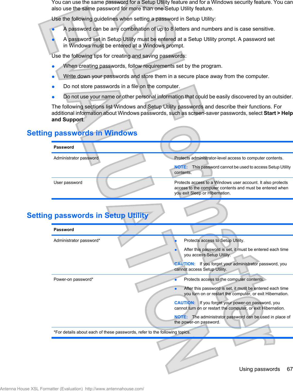 You can use the same password for a Setup Utility feature and for a Windows security feature. You canalso use the same password for more than one Setup Utility feature.Use the following guidelines when setting a password in Setup Utility:łA password can be any combination of up to 8 letters and numbers and is case sensitive.łA password set in Setup Utility must be entered at a Setup Utility prompt. A password setin Windows must be entered at a Windows prompt.Use the following tips for creating and saving passwords:łWhen creating passwords, follow requirements set by the program.łWrite down your passwords and store them in a secure place away from the computer.łDo not store passwords in a file on the computer.łDo not use your name or other personal information that could be easily discovered by an outsider.The following sections list Windows and Setup Utility passwords and describe their functions. Foradditional information about Windows passwords, such as screen-saver passwords, select Start &gt; Helpand Support.Setting passwords in WindowsPasswordAdministrator password Protects administrator-level access to computer contents.NOTE: This password cannot be used to access Setup Utilitycontents.User password Protects access to a Windows user account. It also protectsaccess to the computer contents and must be entered whenyou exit Sleep or Hibernation.Setting passwords in Setup UtilityPasswordAdministrator password* łProtects access to Setup Utility.łAfter this password is set, it must be entered each timeyou access Setup Utility.CAUTION: If you forget your administrator password, youcannot access Setup Utility.Power-on password* łProtects access to the computer contents.łAfter this password is set, it must be entered each timeyou turn on or restart the computer, or exit Hibernation.CAUTION: If you forget your power-on password, youcannot turn on or restart the computer, or exit Hibernation.NOTE: The administrator password can be used in place ofthe power-on password.*For details about each of these passwords, refer to the following topics.Using passwords 67Antenna House XSL Formatter (Evaluation)  http://www.antennahouse.com/