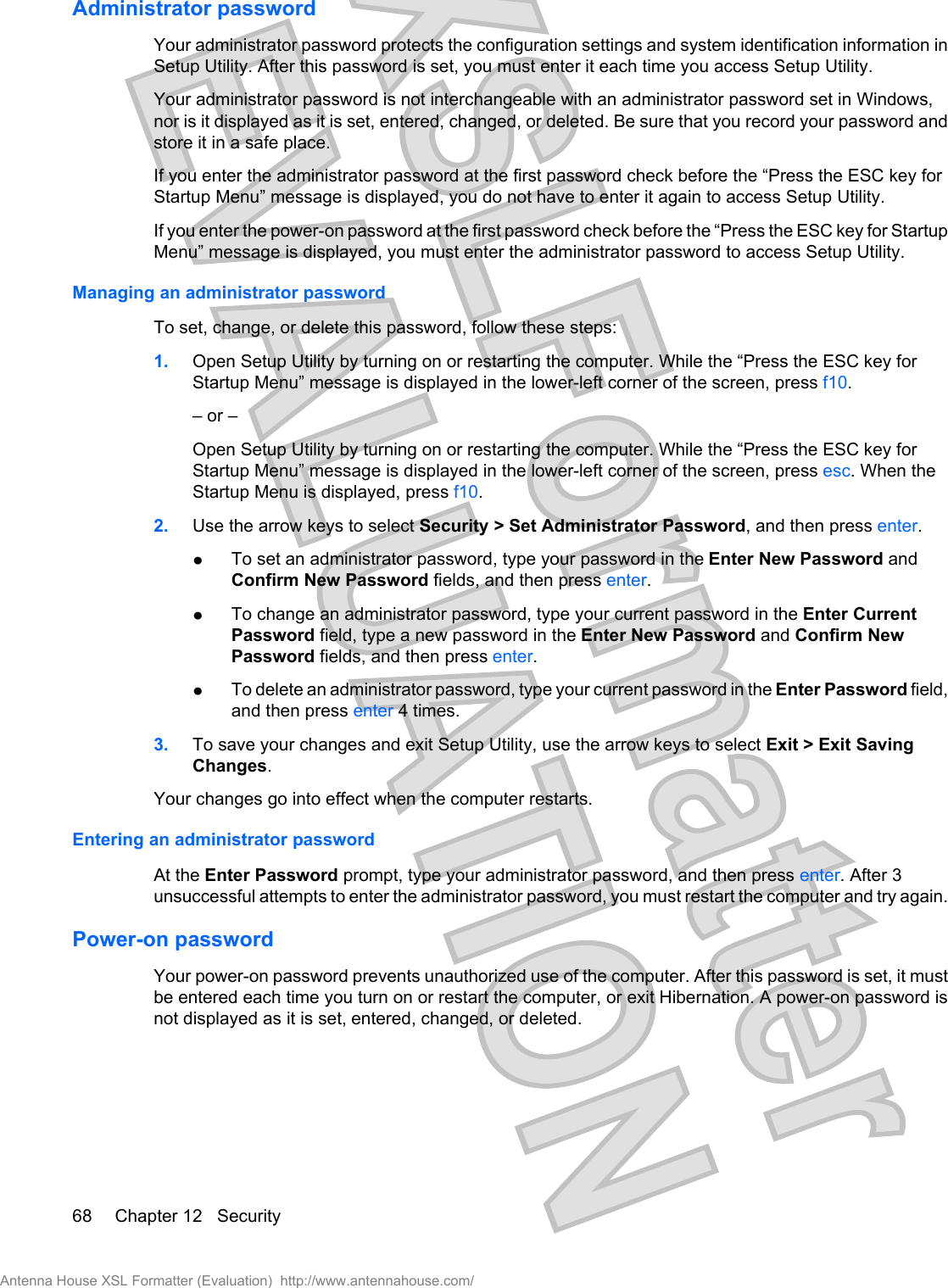 Administrator passwordYour administrator password protects the configuration settings and system identification information inSetup Utility. After this password is set, you must enter it each time you access Setup Utility.Your administrator password is not interchangeable with an administrator password set in Windows,nor is it displayed as it is set, entered, changed, or deleted. Be sure that you record your password andstore it in a safe place.If you enter the administrator password at the first password check before the “Press the ESC key forStartup Menu” message is displayed, you do not have to enter it again to access Setup Utility.If you enter the power-on password at the first password check before the “Press the ESC key for StartupMenu” message is displayed, you must enter the administrator password to access Setup Utility.Managing an administrator passwordTo set, change, or delete this password, follow these steps:1. Open Setup Utility by turning on or restarting the computer. While the “Press the ESC key forStartup Menu” message is displayed in the lower-left corner of the screen, press f10.– or –Open Setup Utility by turning on or restarting the computer. While the “Press the ESC key forStartup Menu” message is displayed in the lower-left corner of the screen, press esc. When theStartup Menu is displayed, press f10.2. Use the arrow keys to select Security &gt; Set Administrator Password, and then press enter.łTo set an administrator password, type your password in the Enter New Password andConfirm New Password fields, and then press enter.łTo change an administrator password, type your current password in the Enter CurrentPassword field, type a new password in the Enter New Password and Confirm NewPassword fields, and then press enter.łTo delete an administrator password, type your current password in the Enter Password field,and then press enter 4 times.3. To save your changes and exit Setup Utility, use the arrow keys to select Exit &gt; Exit SavingChanges.Your changes go into effect when the computer restarts.Entering an administrator passwordAt the Enter Password prompt, type your administrator password, and then press enter. After 3unsuccessful attempts to enter the administrator password, you must restart the computer and try again.Power-on passwordYour power-on password prevents unauthorized use of the computer. After this password is set, it mustbe entered each time you turn on or restart the computer, or exit Hibernation. A power-on password isnot displayed as it is set, entered, changed, or deleted.68 Chapter 12   SecurityAntenna House XSL Formatter (Evaluation)  http://www.antennahouse.com/