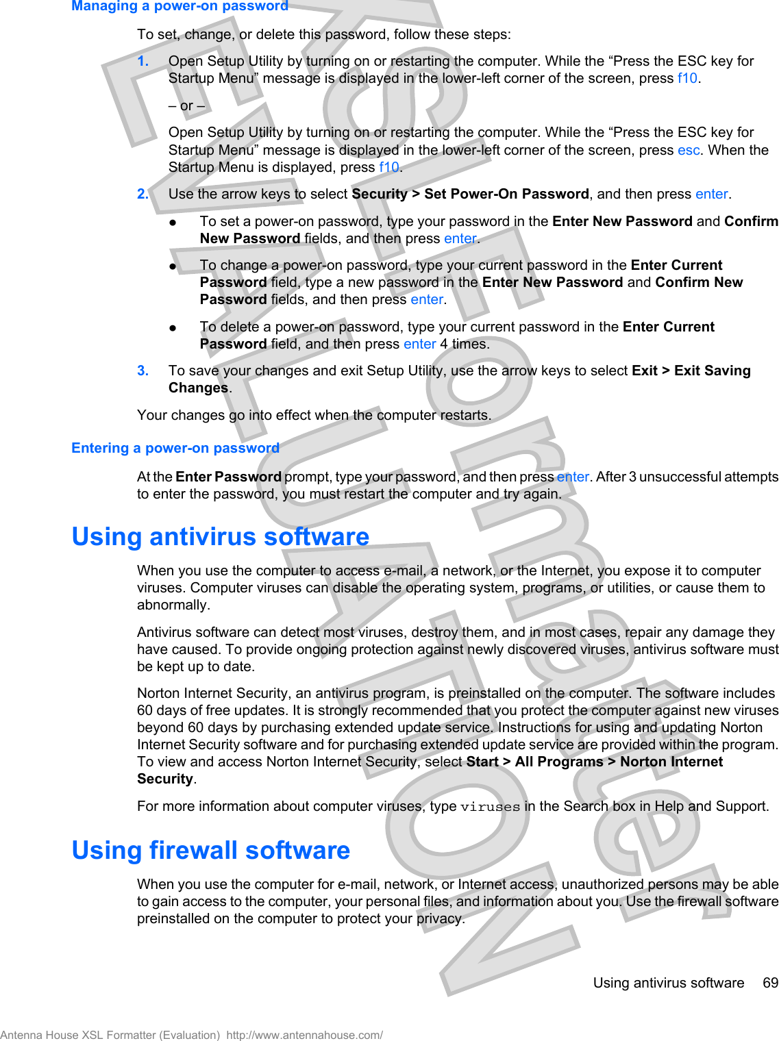 Managing a power-on passwordTo set, change, or delete this password, follow these steps:1. Open Setup Utility by turning on or restarting the computer. While the “Press the ESC key forStartup Menu” message is displayed in the lower-left corner of the screen, press f10.– or –Open Setup Utility by turning on or restarting the computer. While the “Press the ESC key forStartup Menu” message is displayed in the lower-left corner of the screen, press esc. When theStartup Menu is displayed, press f10.2. Use the arrow keys to select Security &gt; Set Power-On Password, and then press enter.łTo set a power-on password, type your password in the Enter New Password and ConfirmNew Password fields, and then press enter.łTo change a power-on password, type your current password in the Enter CurrentPassword field, type a new password in the Enter New Password and Confirm NewPassword fields, and then press enter.łTo delete a power-on password, type your current password in the Enter CurrentPassword field, and then press enter 4 times.3. To save your changes and exit Setup Utility, use the arrow keys to select Exit &gt; Exit SavingChanges.Your changes go into effect when the computer restarts.Entering a power-on passwordAt the Enter Password prompt, type your password, and then press enter. After 3 unsuccessful attemptsto enter the password, you must restart the computer and try again.Using antivirus softwareWhen you use the computer to access e-mail, a network, or the Internet, you expose it to computerviruses. Computer viruses can disable the operating system, programs, or utilities, or cause them toabnormally.Antivirus software can detect most viruses, destroy them, and in most cases, repair any damage theyhave caused. To provide ongoing protection against newly discovered viruses, antivirus software mustbe kept up to date.Norton Internet Security, an antivirus program, is preinstalled on the computer. The software includes60 days of free updates. It is strongly recommended that you protect the computer against new virusesbeyond 60 days by purchasing extended update service. Instructions for using and updating NortonInternet Security software and for purchasing extended update service are provided within the program.To view and access Norton Internet Security, select Start &gt; All Programs &gt; Norton InternetSecurity.For more information about computer viruses, type viruses in the Search box in Help and Support.Using firewall softwareWhen you use the computer for e-mail, network, or Internet access, unauthorized persons may be ableto gain access to the computer, your personal files, and information about you. Use the firewall softwarepreinstalled on the computer to protect your privacy.Using antivirus software 69Antenna House XSL Formatter (Evaluation)  http://www.antennahouse.com/