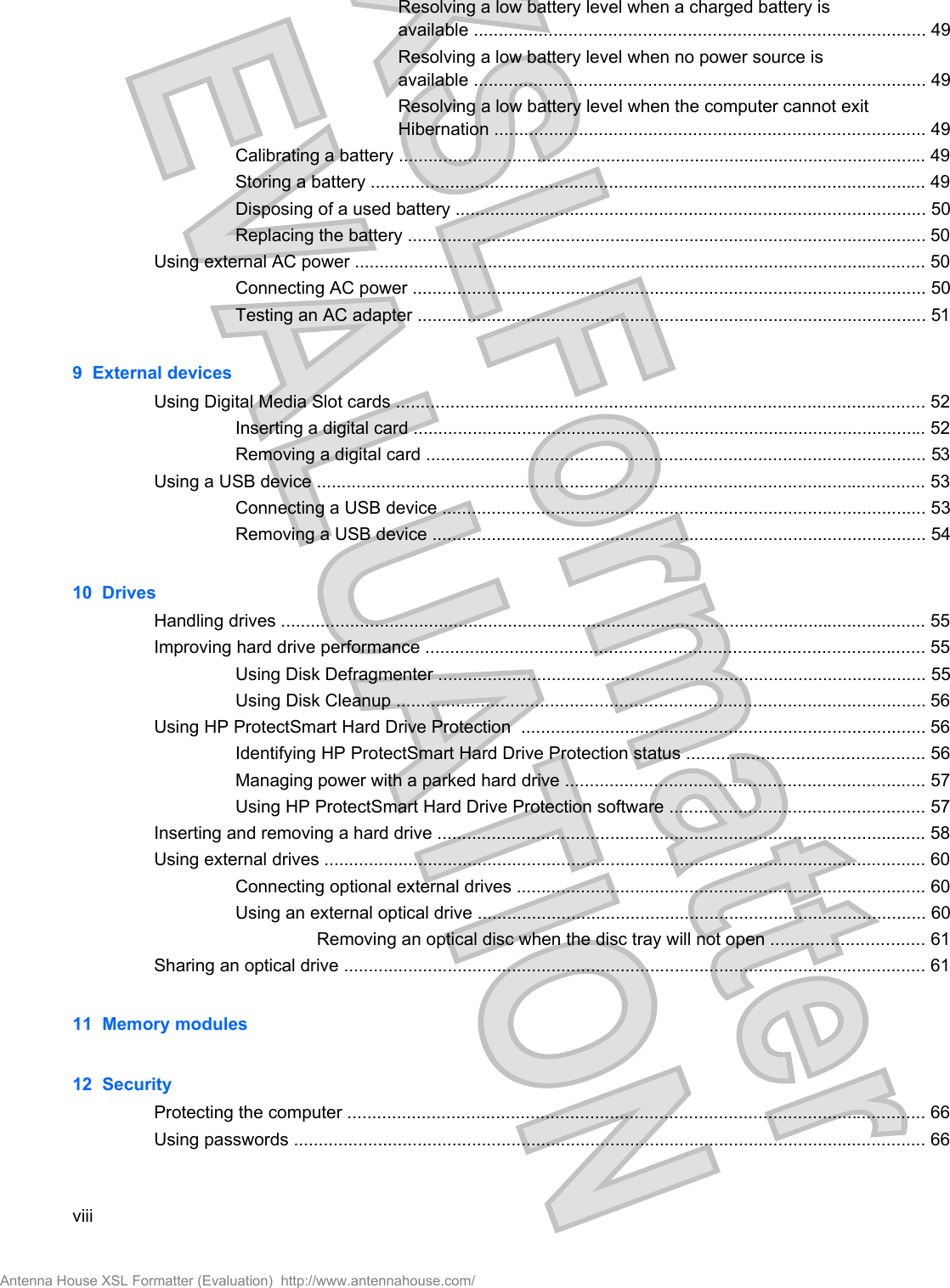 Resolving a low battery level when a charged battery isavailable ........................................................................................... 49Resolving a low battery level when no power source isavailable ........................................................................................... 49Resolving a low battery level when the computer cannot exitHibernation ....................................................................................... 49Calibrating a battery ........................................................................................................... 49Storing a battery ................................................................................................................ 49Disposing of a used battery ............................................................................................... 50Replacing the battery ......................................................................................................... 50Using external AC power .................................................................................................................... 50Connecting AC power ........................................................................................................ 50Testing an AC adapter ....................................................................................................... 519  External devicesUsing Digital Media Slot cards ........................................................................................................... 52Inserting a digital card ........................................................................................................ 52Removing a digital card ..................................................................................................... 53Using a USB device ........................................................................................................................... 53Connecting a USB device .................................................................................................. 53Removing a USB device .................................................................................................... 5410  DrivesHandling drives ................................................................................................................................... 55Improving hard drive performance ..................................................................................................... 55Using Disk Defragmenter ................................................................................................... 55Using Disk Cleanup ........................................................................................................... 56Using HP ProtectSmart Hard Drive Protection  .................................................................................. 56Identifying HP ProtectSmart Hard Drive Protection status ................................................ 56Managing power with a parked hard drive ......................................................................... 57Using HP ProtectSmart Hard Drive Protection software .................................................... 57Inserting and removing a hard drive ................................................................................................... 58Using external drives .......................................................................................................................... 60Connecting optional external drives ................................................................................... 60Using an external optical drive ........................................................................................... 60Removing an optical disc when the disc tray will not open ............................... 61Sharing an optical drive ...................................................................................................................... 6111  Memory modules12  SecurityProtecting the computer ..................................................................................................................... 66Using passwords ................................................................................................................................ 66viiiAntenna House XSL Formatter (Evaluation)  http://www.antennahouse.com/