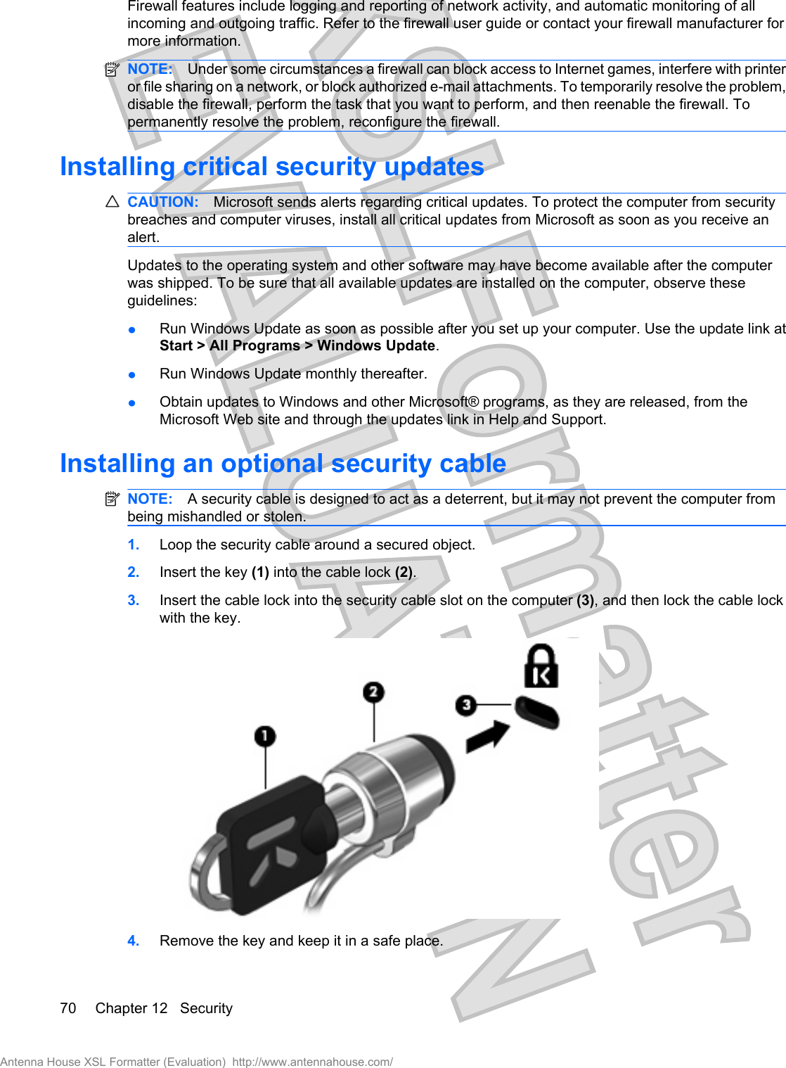 Firewall features include logging and reporting of network activity, and automatic monitoring of allincoming and outgoing traffic. Refer to the firewall user guide or contact your firewall manufacturer formore information.NOTE: Under some circumstances a firewall can block access to Internet games, interfere with printeror file sharing on a network, or block authorized e-mail attachments. To temporarily resolve the problem,disable the firewall, perform the task that you want to perform, and then reenable the firewall. Topermanently resolve the problem, reconfigure the firewall.Installing critical security updatesCAUTION: Microsoft sends alerts regarding critical updates. To protect the computer from securitybreaches and computer viruses, install all critical updates from Microsoft as soon as you receive analert.Updates to the operating system and other software may have become available after the computerwas shipped. To be sure that all available updates are installed on the computer, observe theseguidelines:łRun Windows Update as soon as possible after you set up your computer. Use the update link atStart &gt; All Programs &gt; Windows Update.łRun Windows Update monthly thereafter.łObtain updates to Windows and other Microsoft® programs, as they are released, from theMicrosoft Web site and through the updates link in Help and Support.Installing an optional security cableNOTE: A security cable is designed to act as a deterrent, but it may not prevent the computer frombeing mishandled or stolen.1. Loop the security cable around a secured object.2. Insert the key (1) into the cable lock (2).3. Insert the cable lock into the security cable slot on the computer (3), and then lock the cable lockwith the key.4. Remove the key and keep it in a safe place.70 Chapter 12   SecurityAntenna House XSL Formatter (Evaluation)  http://www.antennahouse.com/