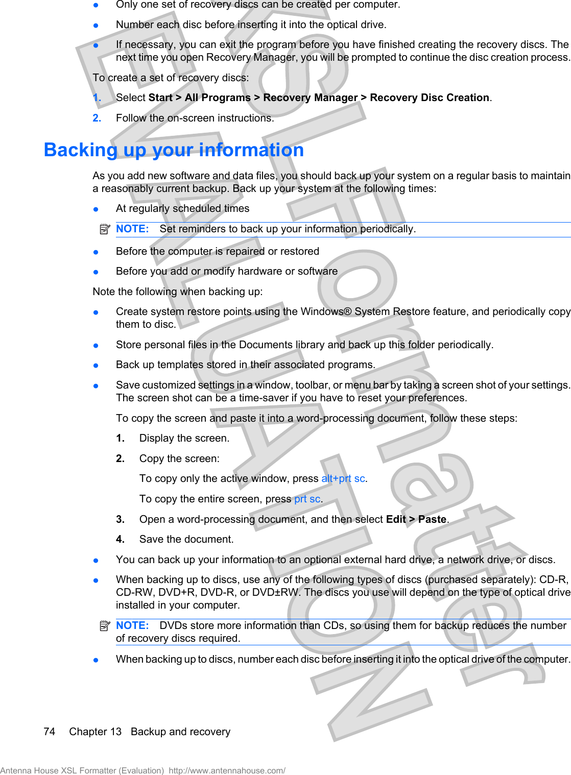łOnly one set of recovery discs can be created per computer.łNumber each disc before inserting it into the optical drive.łIf necessary, you can exit the program before you have finished creating the recovery discs. Thenext time you open Recovery Manager, you will be prompted to continue the disc creation process.To create a set of recovery discs:1. Select Start &gt; All Programs &gt; Recovery Manager &gt; Recovery Disc Creation.2. Follow the on-screen instructions.Backing up your informationAs you add new software and data files, you should back up your system on a regular basis to maintaina reasonably current backup. Back up your system at the following times:łAt regularly scheduled timesNOTE: Set reminders to back up your information periodically.łBefore the computer is repaired or restoredłBefore you add or modify hardware or softwareNote the following when backing up:łCreate system restore points using the Windows® System Restore feature, and periodically copythem to disc.łStore personal files in the Documents library and back up this folder periodically.łBack up templates stored in their associated programs.łSave customized settings in a window, toolbar, or menu bar by taking a screen shot of your settings.The screen shot can be a time-saver if you have to reset your preferences.To copy the screen and paste it into a word-processing document, follow these steps:1. Display the screen.2. Copy the screen:To copy only the active window, press alt+prt sc.To copy the entire screen, press prt sc.3. Open a word-processing document, and then select Edit &gt; Paste.4. Save the document.łYou can back up your information to an optional external hard drive, a network drive, or discs.łWhen backing up to discs, use any of the following types of discs (purchased separately): CD-R,CD-RW, DVD+R, DVD-R, or DVD±RW. The discs you use will depend on the type of optical driveinstalled in your computer.NOTE: DVDs store more information than CDs, so using them for backup reduces the numberof recovery discs required.łWhen backing up to discs, number each disc before inserting it into the optical drive of the computer.74 Chapter 13   Backup and recoveryAntenna House XSL Formatter (Evaluation)  http://www.antennahouse.com/