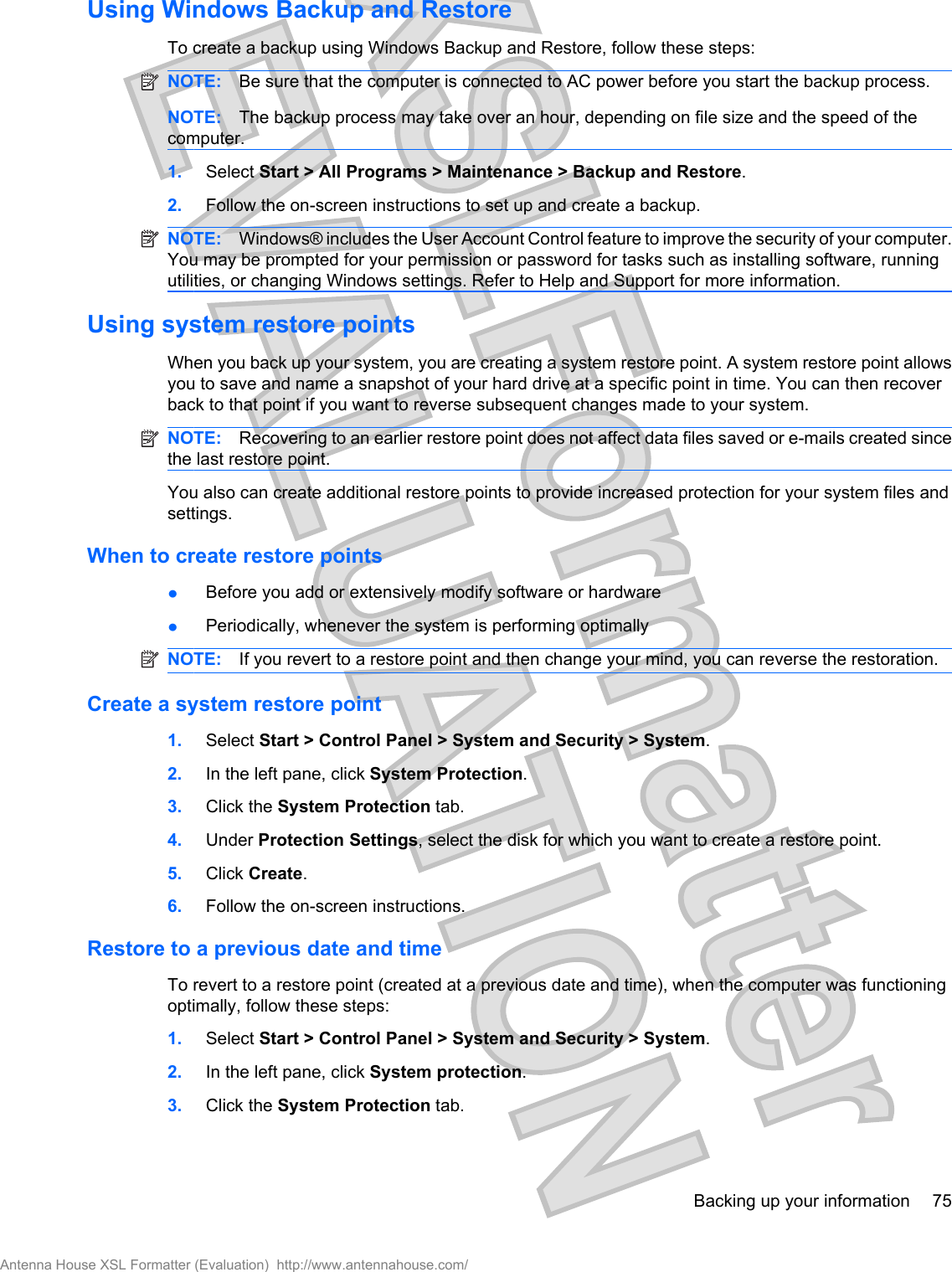 Using Windows Backup and RestoreTo create a backup using Windows Backup and Restore, follow these steps:NOTE: Be sure that the computer is connected to AC power before you start the backup process.NOTE: The backup process may take over an hour, depending on file size and the speed of thecomputer.1. Select Start &gt; All Programs &gt; Maintenance &gt; Backup and Restore.2. Follow the on-screen instructions to set up and create a backup.NOTE: Windows® includes the User Account Control feature to improve the security of your computer.You may be prompted for your permission or password for tasks such as installing software, runningutilities, or changing Windows settings. Refer to Help and Support for more information.Using system restore pointsWhen you back up your system, you are creating a system restore point. A system restore point allowsyou to save and name a snapshot of your hard drive at a specific point in time. You can then recoverback to that point if you want to reverse subsequent changes made to your system.NOTE: Recovering to an earlier restore point does not affect data files saved or e-mails created sincethe last restore point.You also can create additional restore points to provide increased protection for your system files andsettings.When to create restore pointsłBefore you add or extensively modify software or hardwarełPeriodically, whenever the system is performing optimallyNOTE: If you revert to a restore point and then change your mind, you can reverse the restoration.Create a system restore point1. Select Start &gt; Control Panel &gt; System and Security &gt; System.2. In the left pane, click System Protection.3. Click the System Protection tab.4. Under Protection Settings, select the disk for which you want to create a restore point.5. Click Create.6. Follow the on-screen instructions.Restore to a previous date and timeTo revert to a restore point (created at a previous date and time), when the computer was functioningoptimally, follow these steps:1. Select Start &gt; Control Panel &gt; System and Security &gt; System.2. In the left pane, click System protection.3. Click the System Protection tab.Backing up your information 75Antenna House XSL Formatter (Evaluation)  http://www.antennahouse.com/