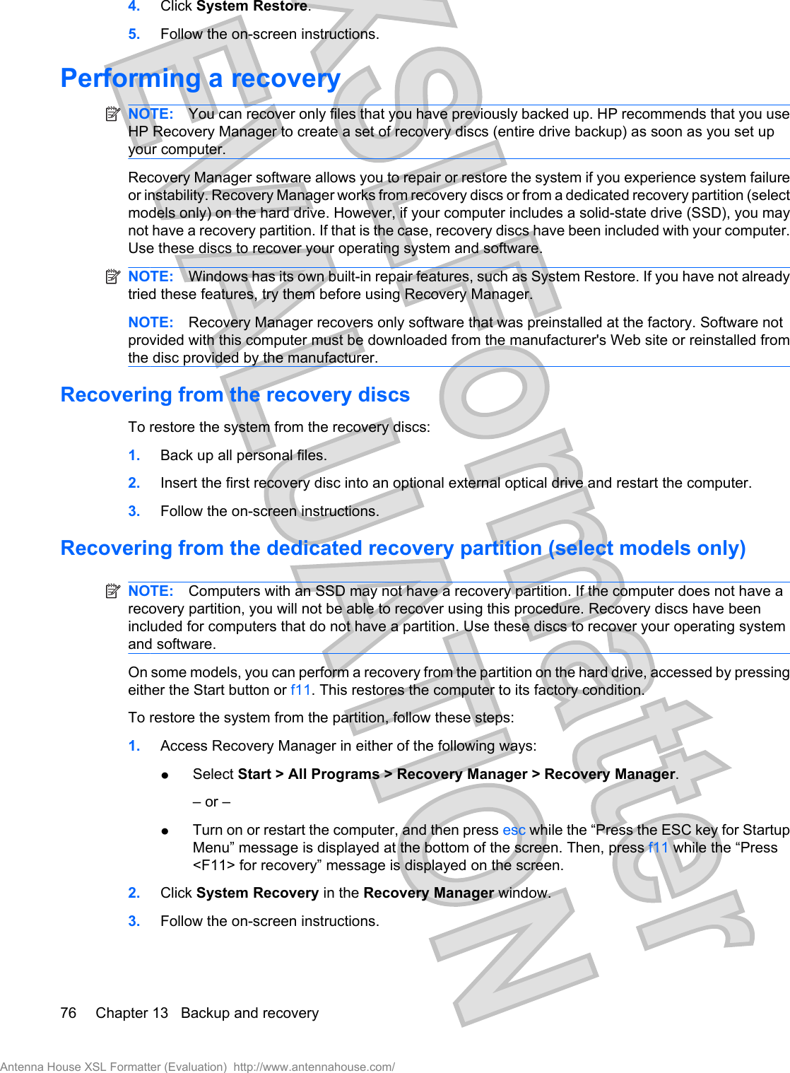 4. Click System Restore.5. Follow the on-screen instructions.Performing a recoveryNOTE: You can recover only files that you have previously backed up. HP recommends that you useHP Recovery Manager to create a set of recovery discs (entire drive backup) as soon as you set upyour computer.Recovery Manager software allows you to repair or restore the system if you experience system failureor instability. Recovery Manager works from recovery discs or from a dedicated recovery partition (selectmodels only) on the hard drive. However, if your computer includes a solid-state drive (SSD), you maynot have a recovery partition. If that is the case, recovery discs have been included with your computer.Use these discs to recover your operating system and software.NOTE: Windows has its own built-in repair features, such as System Restore. If you have not alreadytried these features, try them before using Recovery Manager.NOTE: Recovery Manager recovers only software that was preinstalled at the factory. Software notprovided with this computer must be downloaded from the manufacturer&apos;s Web site or reinstalled fromthe disc provided by the manufacturer.Recovering from the recovery discsTo restore the system from the recovery discs:1. Back up all personal files.2. Insert the first recovery disc into an optional external optical drive and restart the computer.3. Follow the on-screen instructions.Recovering from the dedicated recovery partition (select models only)NOTE: Computers with an SSD may not have a recovery partition. If the computer does not have arecovery partition, you will not be able to recover using this procedure. Recovery discs have beenincluded for computers that do not have a partition. Use these discs to recover your operating systemand software.On some models, you can perform a recovery from the partition on the hard drive, accessed by pressingeither the Start button or f11. This restores the computer to its factory condition.To restore the system from the partition, follow these steps:1. Access Recovery Manager in either of the following ways:łSelect Start &gt; All Programs &gt; Recovery Manager &gt; Recovery Manager.– or –łTurn on or restart the computer, and then press esc while the “Press the ESC key for StartupMenu” message is displayed at the bottom of the screen. Then, press f11 while the “Press&lt;F11&gt; for recovery” message is displayed on the screen.2. Click System Recovery in the Recovery Manager window.3. Follow the on-screen instructions.76 Chapter 13   Backup and recoveryAntenna House XSL Formatter (Evaluation)  http://www.antennahouse.com/