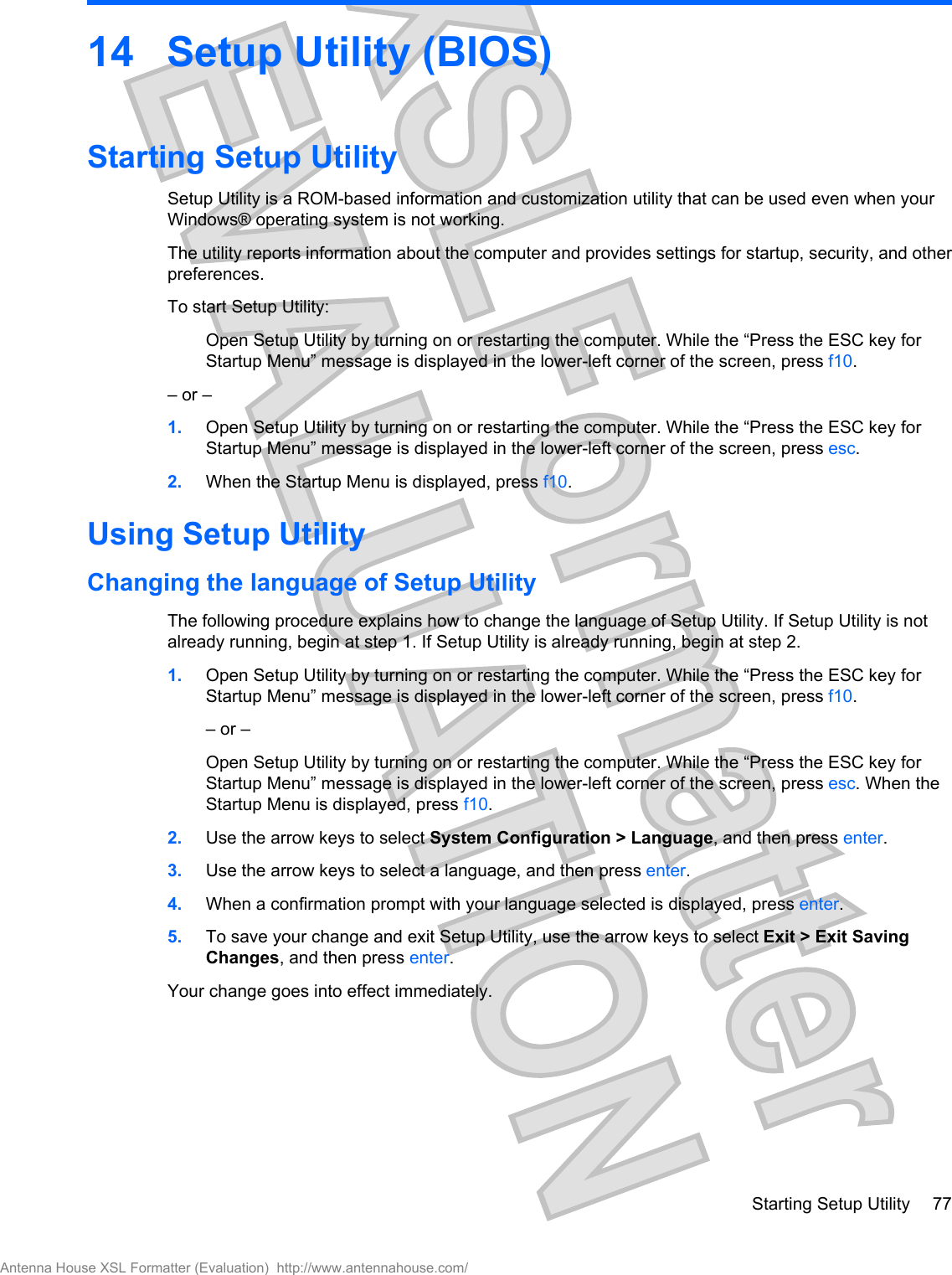 14 Setup Utility (BIOS)Starting Setup UtilitySetup Utility is a ROM-based information and customization utility that can be used even when yourWindows® operating system is not working.The utility reports information about the computer and provides settings for startup, security, and otherpreferences.To start Setup Utility:Open Setup Utility by turning on or restarting the computer. While the “Press the ESC key forStartup Menu” message is displayed in the lower-left corner of the screen, press f10.– or –1. Open Setup Utility by turning on or restarting the computer. While the “Press the ESC key forStartup Menu” message is displayed in the lower-left corner of the screen, press esc.2. When the Startup Menu is displayed, press f10.Using Setup UtilityChanging the language of Setup UtilityThe following procedure explains how to change the language of Setup Utility. If Setup Utility is notalready running, begin at step 1. If Setup Utility is already running, begin at step 2.1. Open Setup Utility by turning on or restarting the computer. While the “Press the ESC key forStartup Menu” message is displayed in the lower-left corner of the screen, press f10.– or –Open Setup Utility by turning on or restarting the computer. While the “Press the ESC key forStartup Menu” message is displayed in the lower-left corner of the screen, press esc. When theStartup Menu is displayed, press f10.2. Use the arrow keys to select System Configuration &gt; Language, and then press enter.3. Use the arrow keys to select a language, and then press enter.4. When a confirmation prompt with your language selected is displayed, press enter.5. To save your change and exit Setup Utility, use the arrow keys to select Exit &gt; Exit SavingChanges, and then press enter.Your change goes into effect immediately.Starting Setup Utility 77Antenna House XSL Formatter (Evaluation)  http://www.antennahouse.com/