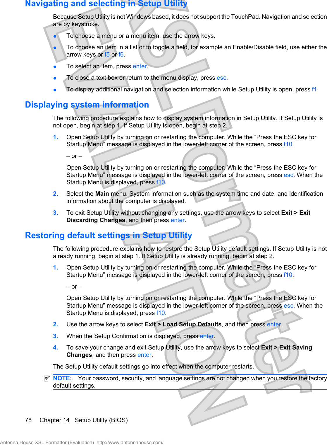 Navigating and selecting in Setup UtilityBecause Setup Utility is not Windows based, it does not support the TouchPad. Navigation and selectionare by keystroke.łTo choose a menu or a menu item, use the arrow keys.łTo choose an item in a list or to toggle a field, for example an Enable/Disable field, use either thearrow keys or f5 or f6.łTo select an item, press enter.łTo close a text box or return to the menu display, press esc.łTo display additional navigation and selection information while Setup Utility is open, press f1.Displaying system informationThe following procedure explains how to display system information in Setup Utility. If Setup Utility isnot open, begin at step 1. If Setup Utility is open, begin at step 2.1. Open Setup Utility by turning on or restarting the computer. While the “Press the ESC key forStartup Menu” message is displayed in the lower-left corner of the screen, press f10.– or –Open Setup Utility by turning on or restarting the computer. While the “Press the ESC key forStartup Menu” message is displayed in the lower-left corner of the screen, press esc. When theStartup Menu is displayed, press f10.2. Select the Main menu. System information such as the system time and date, and identificationinformation about the computer is displayed.3. To exit Setup Utility without changing any settings, use the arrow keys to select Exit &gt; ExitDiscarding Changes, and then press enter.Restoring default settings in Setup UtilityThe following procedure explains how to restore the Setup Utility default settings. If Setup Utility is notalready running, begin at step 1. If Setup Utility is already running, begin at step 2.1. Open Setup Utility by turning on or restarting the computer. While the “Press the ESC key forStartup Menu” message is displayed in the lower-left corner of the screen, press f10.– or –Open Setup Utility by turning on or restarting the computer. While the “Press the ESC key forStartup Menu” message is displayed in the lower-left corner of the screen, press esc. When theStartup Menu is displayed, press f10.2. Use the arrow keys to select Exit &gt; Load Setup Defaults, and then press enter.3. When the Setup Confirmation is displayed, press enter.4. To save your change and exit Setup Utility, use the arrow keys to select Exit &gt; Exit SavingChanges, and then press enter.The Setup Utility default settings go into effect when the computer restarts.NOTE: Your password, security, and language settings are not changed when you restore the factorydefault settings.78 Chapter 14   Setup Utility (BIOS)Antenna House XSL Formatter (Evaluation)  http://www.antennahouse.com/