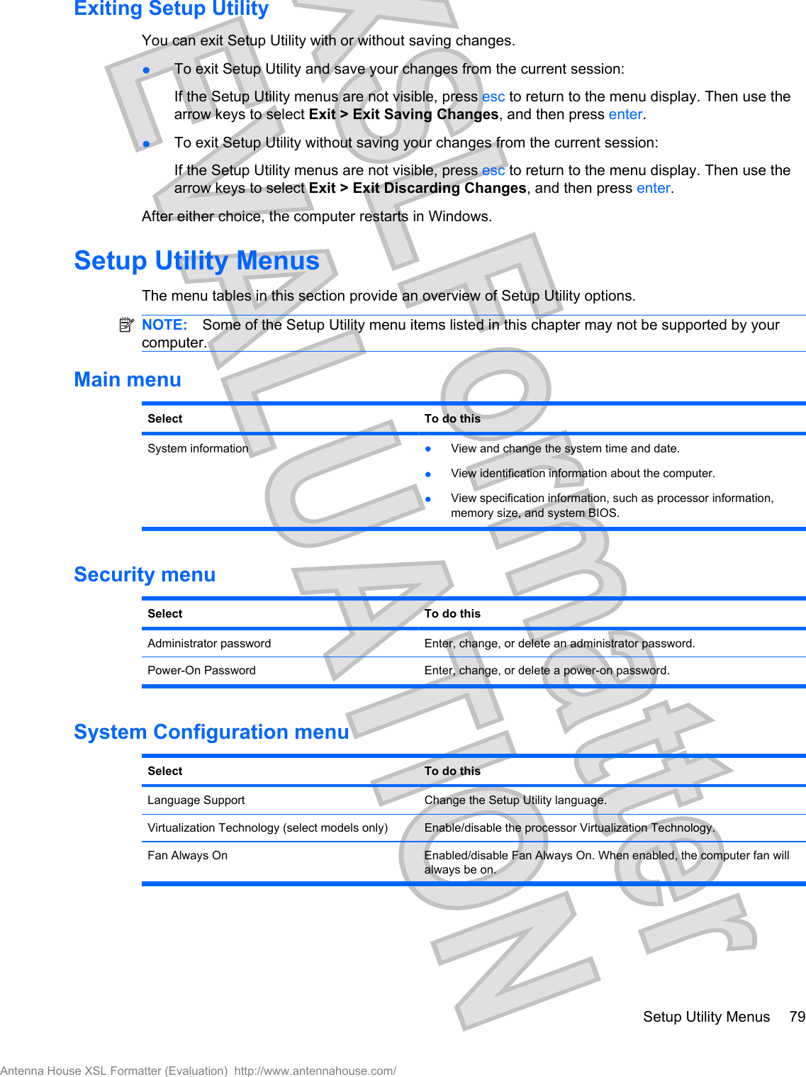 Exiting Setup UtilityYou can exit Setup Utility with or without saving changes.łTo exit Setup Utility and save your changes from the current session:If the Setup Utility menus are not visible, press esc to return to the menu display. Then use thearrow keys to select Exit &gt; Exit Saving Changes, and then press enter.łTo exit Setup Utility without saving your changes from the current session:If the Setup Utility menus are not visible, press esc to return to the menu display. Then use thearrow keys to select Exit &gt; Exit Discarding Changes, and then press enter.After either choice, the computer restarts in Windows.Setup Utility MenusThe menu tables in this section provide an overview of Setup Utility options.NOTE: Some of the Setup Utility menu items listed in this chapter may not be supported by yourcomputer.Main menuSelect To do thisSystem information łView and change the system time and date.łView identification information about the computer.łView specification information, such as processor information,memory size, and system BIOS.Security menuSelect To do thisAdministrator password Enter, change, or delete an administrator password.Power-On Password Enter, change, or delete a power-on password.System Configuration menuSelect To do thisLanguage Support Change the Setup Utility language.Virtualization Technology (select models only) Enable/disable the processor Virtualization Technology.Fan Always On Enabled/disable Fan Always On. When enabled, the computer fan willalways be on.Setup Utility Menus 79Antenna House XSL Formatter (Evaluation)  http://www.antennahouse.com/