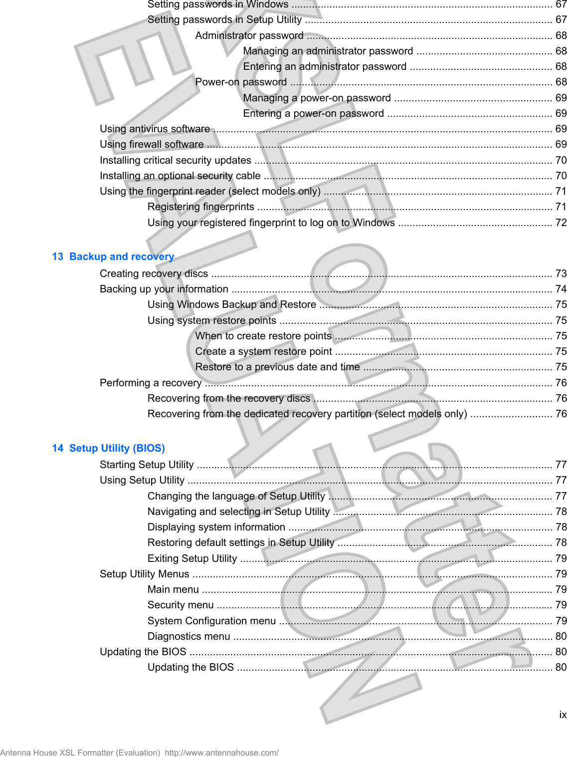 Setting passwords in Windows .......................................................................................... 67Setting passwords in Setup Utility ..................................................................................... 67Administrator password ..................................................................................... 68Managing an administrator password ............................................... 68Entering an administrator password ................................................. 68Power-on password .......................................................................................... 68Managing a power-on password ...................................................... 69Entering a power-on password ......................................................... 69Using antivirus software ..................................................................................................................... 69Using firewall software ....................................................................................................................... 69Installing critical security updates ....................................................................................................... 70Installing an optional security cable .................................................................................................... 70Using the fingerprint reader (select models only) ............................................................................... 71Registering fingerprints ...................................................................................................... 71Using your registered fingerprint to log on to Windows ..................................................... 7213  Backup and recoveryCreating recovery discs ...................................................................................................................... 73Backing up your information ............................................................................................................... 74Using Windows Backup and Restore ................................................................................ 75Using system restore points .............................................................................................. 75When to create restore points ........................................................................... 75Create a system restore point ........................................................................... 75Restore to a previous date and time ................................................................. 75Performing a recovery ........................................................................................................................ 76Recovering from the recovery discs .................................................................................. 76Recovering from the dedicated recovery partition (select models only) ............................ 7614  Setup Utility (BIOS)Starting Setup Utility ........................................................................................................................... 77Using Setup Utility .............................................................................................................................. 77Changing the language of Setup Utility ............................................................................. 77Navigating and selecting in Setup Utility ............................................................................ 78Displaying system information ........................................................................................... 78Restoring default settings in Setup Utility .......................................................................... 78Exiting Setup Utility ............................................................................................................ 79Setup Utility Menus ............................................................................................................................ 79Main menu ......................................................................................................................... 79Security menu .................................................................................................................... 79System Configuration menu .............................................................................................. 79Diagnostics menu .............................................................................................................. 80Updating the BIOS ............................................................................................................................. 80Updating the BIOS ............................................................................................................. 80ixAntenna House XSL Formatter (Evaluation)  http://www.antennahouse.com/