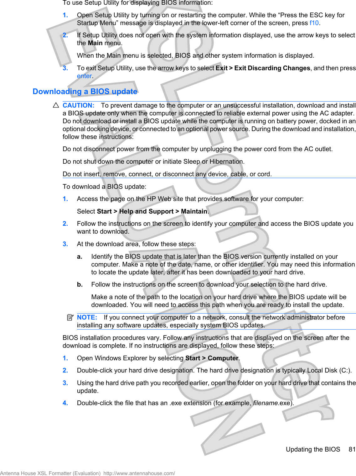 To use Setup Utility for displaying BIOS information:1. Open Setup Utility by turning on or restarting the computer. While the “Press the ESC key forStartup Menu” message is displayed in the lower-left corner of the screen, press f10.2. If Setup Utility does not open with the system information displayed, use the arrow keys to selectthe Main menu.When the Main menu is selected, BIOS and other system information is displayed.3. To exit Setup Utility, use the arrow keys to select Exit &gt; Exit Discarding Changes, and then pressenter.Downloading a BIOS updateCAUTION: To prevent damage to the computer or an unsuccessful installation, download and installa BIOS update only when the computer is connected to reliable external power using the AC adapter.Do not download or install a BIOS update while the computer is running on battery power, docked in anoptional docking device, or connected to an optional power source. During the download and installation,follow these instructions:Do not disconnect power from the computer by unplugging the power cord from the AC outlet.Do not shut down the computer or initiate Sleep or Hibernation.Do not insert, remove, connect, or disconnect any device, cable, or cord.To download a BIOS update:1. Access the page on the HP Web site that provides software for your computer:Select Start &gt; Help and Support &gt; Maintain.2. Follow the instructions on the screen to identify your computer and access the BIOS update youwant to download.3. At the download area, follow these steps:a. Identify the BIOS update that is later than the BIOS version currently installed on yourcomputer. Make a note of the date, name, or other identifier. You may need this informationto locate the update later, after it has been downloaded to your hard drive.b. Follow the instructions on the screen to download your selection to the hard drive.Make a note of the path to the location on your hard drive where the BIOS update will bedownloaded. You will need to access this path when you are ready to install the update.NOTE: If you connect your computer to a network, consult the network administrator beforeinstalling any software updates, especially system BIOS updates.BIOS installation procedures vary. Follow any instructions that are displayed on the screen after thedownload is complete. If no instructions are displayed, follow these steps:1. Open Windows Explorer by selecting Start &gt; Computer.2. Double-click your hard drive designation. The hard drive designation is typically Local Disk (C:).3. Using the hard drive path you recorded earlier, open the folder on your hard drive that contains theupdate.4. Double-click the file that has an .exe extension (for example, filename.exe).Updating the BIOS 81Antenna House XSL Formatter (Evaluation)  http://www.antennahouse.com/