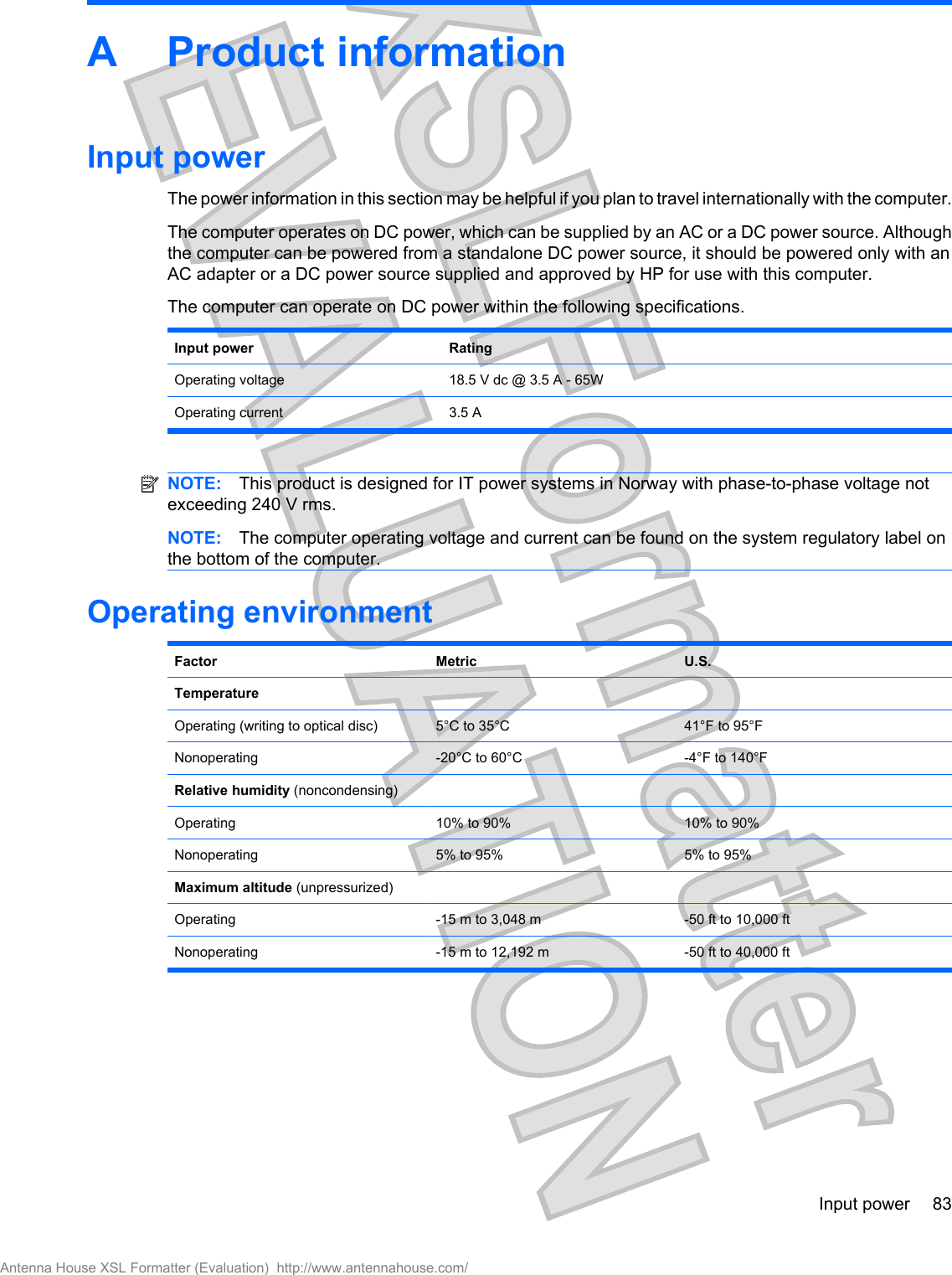 A Product informationInput powerThe power information in this section may be helpful if you plan to travel internationally with the computer.The computer operates on DC power, which can be supplied by an AC or a DC power source. Althoughthe computer can be powered from a standalone DC power source, it should be powered only with anAC adapter or a DC power source supplied and approved by HP for use with this computer.The computer can operate on DC power within the following specifications.Input power RatingOperating voltage 18.5 V dc @ 3.5 A - 65WOperating current 3.5 ANOTE: This product is designed for IT power systems in Norway with phase-to-phase voltage notexceeding 240 V rms.NOTE: The computer operating voltage and current can be found on the system regulatory label onthe bottom of the computer.Operating environmentFactor Metric U.S.TemperatureOperating (writing to optical disc) 5°C to 35°C 41°F to 95°FNonoperating -20°C to 60°C -4°F to 140°FRelative humidity (noncondensing)Operating 10% to 90% 10% to 90%Nonoperating 5% to 95% 5% to 95%Maximum altitude (unpressurized)Operating -15 m to 3,048 m -50 ft to 10,000 ftNonoperating -15 m to 12,192 m -50 ft to 40,000 ftInput power 83Antenna House XSL Formatter (Evaluation)  http://www.antennahouse.com/