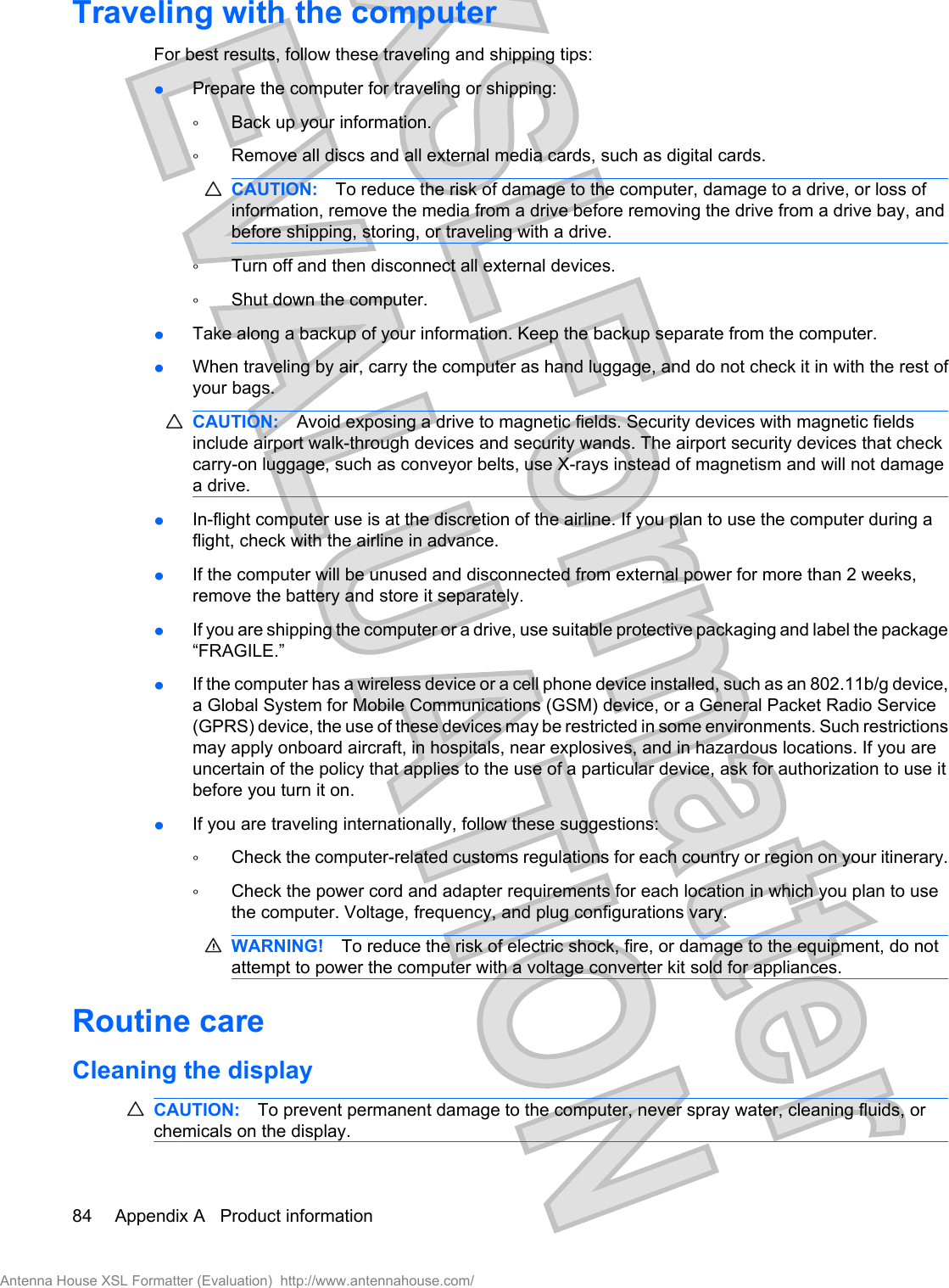 Traveling with the computerFor best results, follow these traveling and shipping tips:łPrepare the computer for traveling or shipping:ŃBack up your information.ŃRemove all discs and all external media cards, such as digital cards.CAUTION: To reduce the risk of damage to the computer, damage to a drive, or loss ofinformation, remove the media from a drive before removing the drive from a drive bay, andbefore shipping, storing, or traveling with a drive.ŃTurn off and then disconnect all external devices.ŃShut down the computer.łTake along a backup of your information. Keep the backup separate from the computer.łWhen traveling by air, carry the computer as hand luggage, and do not check it in with the rest ofyour bags.CAUTION: Avoid exposing a drive to magnetic fields. Security devices with magnetic fieldsinclude airport walk-through devices and security wands. The airport security devices that checkcarry-on luggage, such as conveyor belts, use X-rays instead of magnetism and will not damagea drive.łIn-flight computer use is at the discretion of the airline. If you plan to use the computer during aflight, check with the airline in advance.łIf the computer will be unused and disconnected from external power for more than 2 weeks,remove the battery and store it separately.łIf you are shipping the computer or a drive, use suitable protective packaging and label the package“FRAGILE.”łIf the computer has a wireless device or a cell phone device installed, such as an 802.11b/g device,a Global System for Mobile Communications (GSM) device, or a General Packet Radio Service(GPRS) device, the use of these devices may be restricted in some environments. Such restrictionsmay apply onboard aircraft, in hospitals, near explosives, and in hazardous locations. If you areuncertain of the policy that applies to the use of a particular device, ask for authorization to use itbefore you turn it on.łIf you are traveling internationally, follow these suggestions:ŃCheck the computer-related customs regulations for each country or region on your itinerary.ŃCheck the power cord and adapter requirements for each location in which you plan to usethe computer. Voltage, frequency, and plug configurations vary.WARNING! To reduce the risk of electric shock, fire, or damage to the equipment, do notattempt to power the computer with a voltage converter kit sold for appliances.Routine careCleaning the displayCAUTION: To prevent permanent damage to the computer, never spray water, cleaning fluids, orchemicals on the display.84 Appendix A   Product informationAntenna House XSL Formatter (Evaluation)  http://www.antennahouse.com/