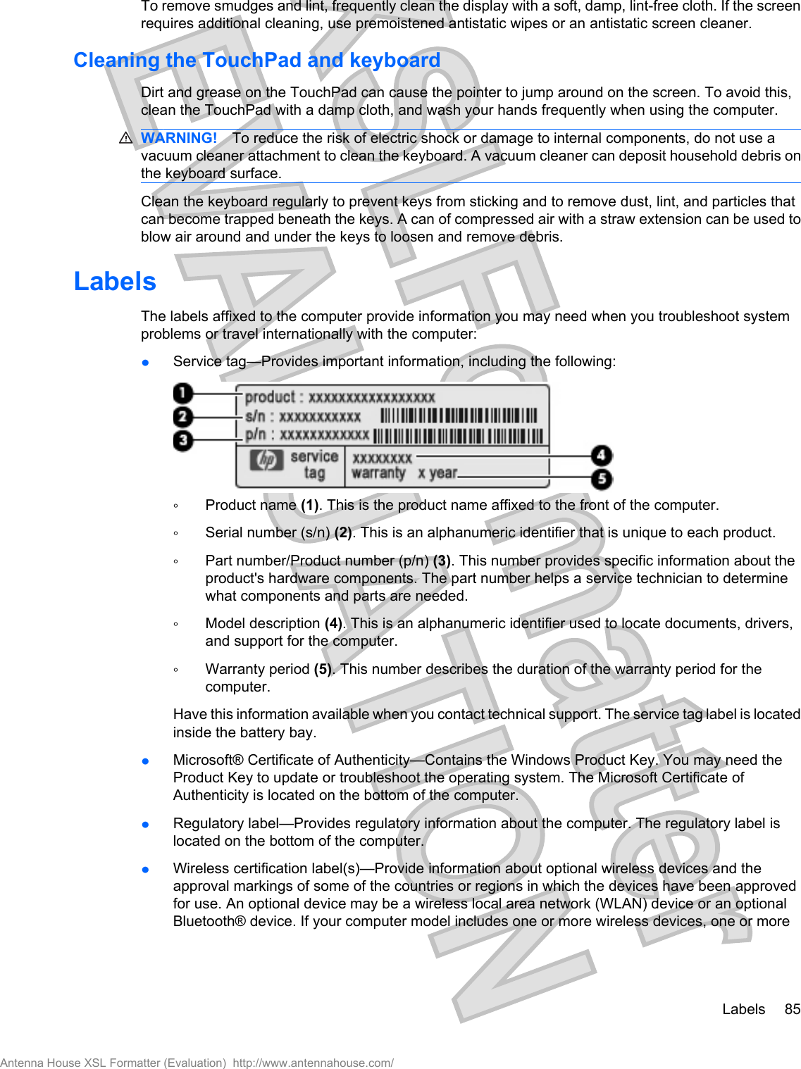 To remove smudges and lint, frequently clean the display with a soft, damp, lint-free cloth. If the screenrequires additional cleaning, use premoistened antistatic wipes or an antistatic screen cleaner.Cleaning the TouchPad and keyboardDirt and grease on the TouchPad can cause the pointer to jump around on the screen. To avoid this,clean the TouchPad with a damp cloth, and wash your hands frequently when using the computer.WARNING! To reduce the risk of electric shock or damage to internal components, do not use avacuum cleaner attachment to clean the keyboard. A vacuum cleaner can deposit household debris onthe keyboard surface.Clean the keyboard regularly to prevent keys from sticking and to remove dust, lint, and particles thatcan become trapped beneath the keys. A can of compressed air with a straw extension can be used toblow air around and under the keys to loosen and remove debris.LabelsThe labels affixed to the computer provide information you may need when you troubleshoot systemproblems or travel internationally with the computer:łService tag—Provides important information, including the following:ŃProduct name (1). This is the product name affixed to the front of the computer.ŃSerial number (s/n) (2). This is an alphanumeric identifier that is unique to each product.ŃPart number/Product number (p/n) (3). This number provides specific information about theproduct&apos;s hardware components. The part number helps a service technician to determinewhat components and parts are needed.ŃModel description (4). This is an alphanumeric identifier used to locate documents, drivers,and support for the computer.ŃWarranty period (5). This number describes the duration of the warranty period for thecomputer.Have this information available when you contact technical support. The service tag label is locatedinside the battery bay.łMicrosoft® Certificate of Authenticity—Contains the Windows Product Key. You may need theProduct Key to update or troubleshoot the operating system. The Microsoft Certificate ofAuthenticity is located on the bottom of the computer.łRegulatory label—Provides regulatory information about the computer. The regulatory label islocated on the bottom of the computer.łWireless certification label(s)—Provide information about optional wireless devices and theapproval markings of some of the countries or regions in which the devices have been approvedfor use. An optional device may be a wireless local area network (WLAN) device or an optionalBluetooth® device. If your computer model includes one or more wireless devices, one or moreLabels 85Antenna House XSL Formatter (Evaluation)  http://www.antennahouse.com/