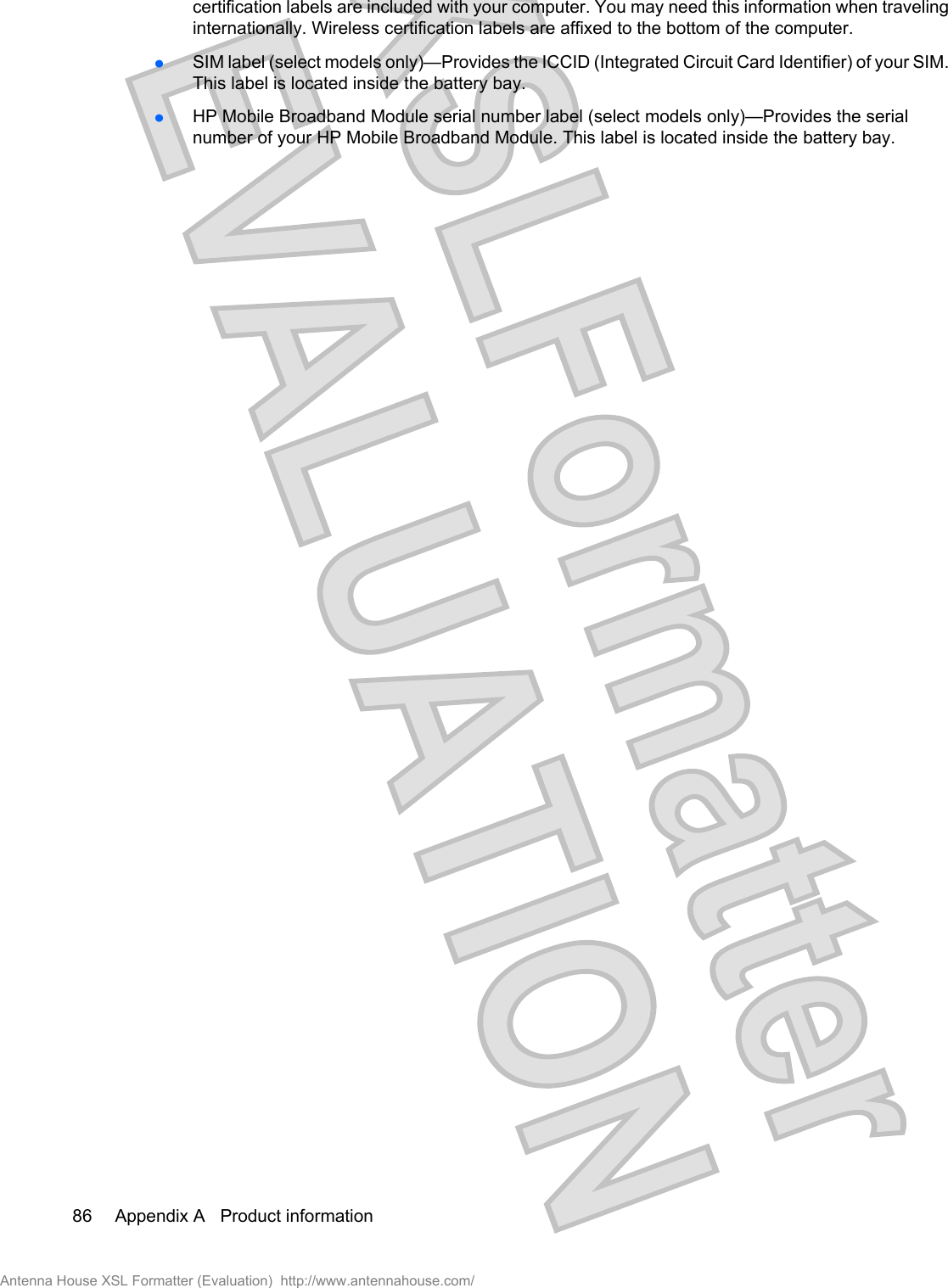 certification labels are included with your computer. You may need this information when travelinginternationally. Wireless certification labels are affixed to the bottom of the computer.łSIM label (select models only)—Provides the ICCID (Integrated Circuit Card Identifier) of your SIM.This label is located inside the battery bay.łHP Mobile Broadband Module serial number label (select models only)—Provides the serialnumber of your HP Mobile Broadband Module. This label is located inside the battery bay.86 Appendix A   Product informationAntenna House XSL Formatter (Evaluation)  http://www.antennahouse.com/